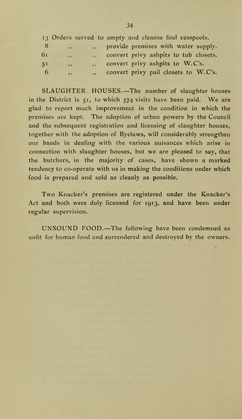 13 Orders served to empty and cleanse foul cesspools. cS ,, provide premises with water supply. 6i 51 6 ^ » convert privy ashpits to tub closets, convert privy ashpits to W.C’s. convert privy pail closets to W.C’s. SLAUGHTER HOUSES.—The number of slaughter houses in the District is 51, to which 574 visits have been paid. We are glad to report much improvement in the condition in which the premises are kept. The adoption of urban powers by the Council and the subsequent registration and licensing of slaughter houses, together with the adoption of Byelaws, will considerabl)- strengthen our hands in dealing with the various nuisances which arise in connection with slaughter houses, but we are pleased to say, that the butchers, in the majority of cases, have shown a marked tendency to co-operate with us in making the conditions under which food is prepared and sold as cleanly as possible. Two Knacker’s premises are registered under the Knacker’s Act and both were duly licensed for 1913, and have been under regular supervision. UNSOUND FOOD.—The following have been condemned as unfit for human food and surrendered and destroyed by the owners.