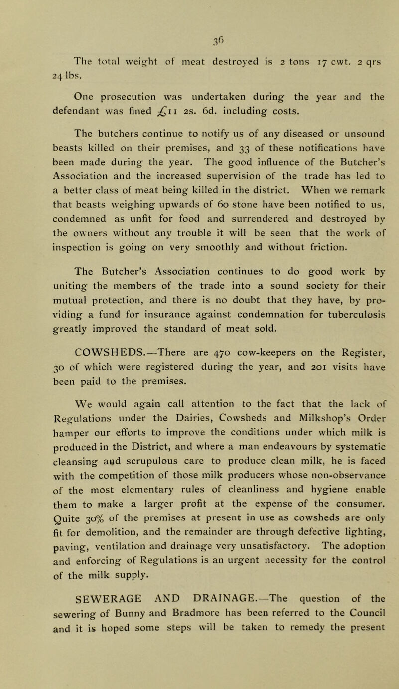 The total weig-ht of meat destroyed is 2 tons 17 cwt. 2 qrs 24 lbs. One prosecution was undertaken during the year and the defendant was fined ^£11 2s. 6d. including costs. The butchers continue to notify us of any diseased or unsound beasts killed on their premises, and 33 of these notifications have been made during the year. The good influence of the Butcher’s Association and the increased supervision of the trade has led to a better class of meat being killed in the district. When we remark that beasts weighing upwards of 60 stone have been notified to us, condemned as unfit for food and surrendered and destroyed by the owners without any trouble it will be seen that the work of inspection is going on very smoothly and without friction. The Butcher’s Association continues to do good work by uniting the members of the trade into a sound society for their mutual protection, and there is no doubt that they have, by pro- viding a fund for insurance against condemnation for tuberculosis greatly improved the standard of meat sold. COWSHEDS.—There are 470 cow-keepers on the Register, 30 of which were registered during the year, and 201 visits have been paid to the premises. We would again call attention to the fact that the lack of Regulations under the Dairies, Cowsheds and Milkshop’s Order hamper our efforts to improve the conditions under which milk is produced in the District, and where a man endeavours by systematic cleansing agd scrupulous care to produce clean milk, he is faced with the competition of those milk producers whose non-observance of the most elementary rules of cleanliness and hygiene enable them to make a larger profit at the expense of the consumer. Quite 30% of the premises at present in use as cowsheds are only- fit for demolition, and the remainder are through defective lighting, paving, ventilation and drainage very unsatisfactory. The adoption and enforcing of Regulations is an urgent necessity for the control of the milk supply. SEWERAGE AND DRAINAGE.—The question of the sewering of Bunny and Bradmore has been referred to the Council and it is hoped some steps will be taken to remedy the present