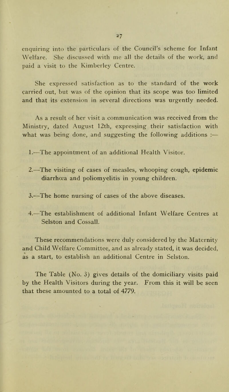 enquiring into the particular^; of the Council’s scheme for Infant W^elfarc. She discussed with me all the details of the work, and paid a visit to the Kimberley Centre. She expressed satisfaction as to the standard of the work carried out, but was of the opinion that its scope was too limited and that its extension in several directions was urgently needed. As a result of her visit a communication was received from the Ministry, dated August 12th, expressing their satisfaction with what was being done, and suggesting the following additions :— 1. —The appointment of an additional Health Visitor. 2. —-The visiting of cases of measles, whooping cough, epidemic diarrhoea and poliomyelitis in young children. 3. —The home nursing of cases of the above diseases. 4. —The establishment of additional Infant Welfare Centres at Selston and Cossall. These recommendations were duly considered by the Maternity and Child Welfare Committee, and as already stated, it was decided, as a start, to establish an additional Centre in Selston. The Table (No. 3) gives details of the domiciliary visits paid by the Health Visitors during the year. From this it will be seen that these amounted to a total of 4779.