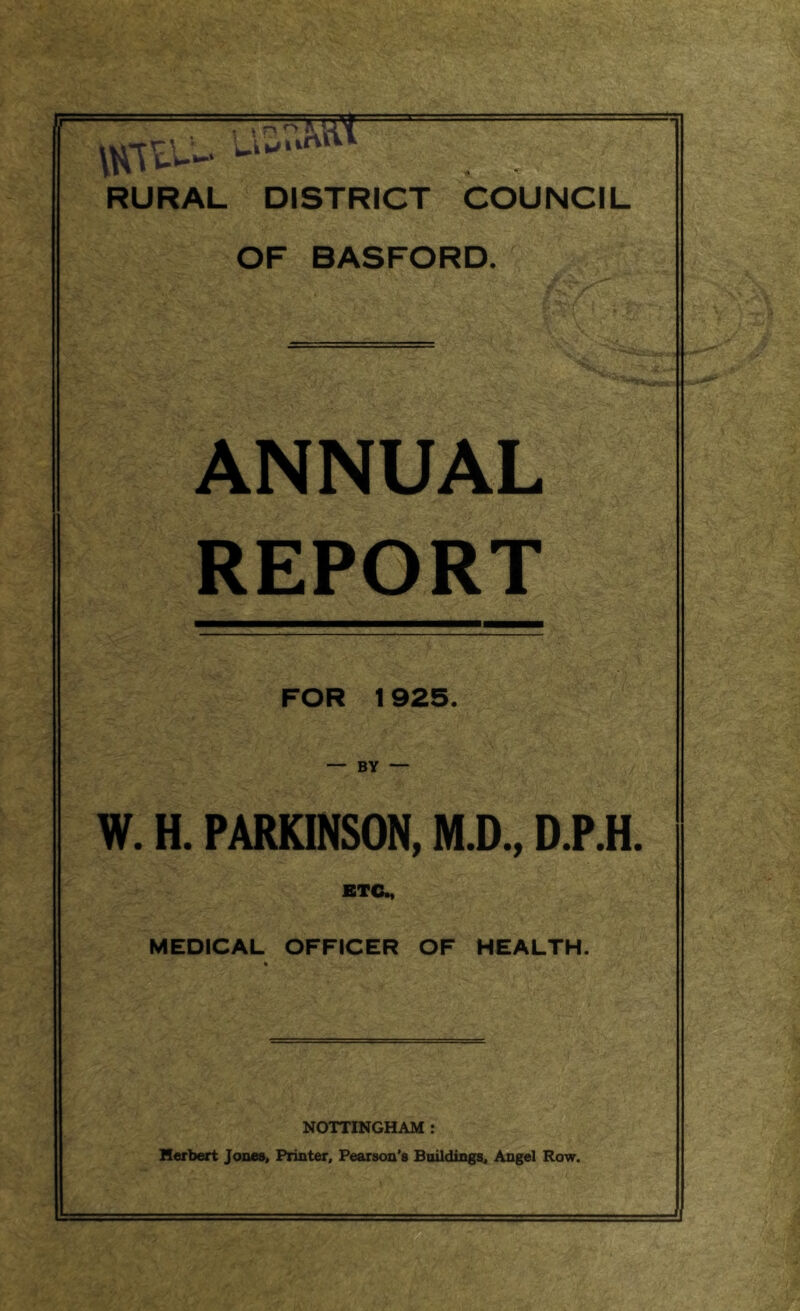 ' -■ y'' ■ i/.'/■ \r RURAL DISTRICT COUNCIL OF BASFORD. ANNUAL REPORT FOR 1925. — BY — W. H. PARKINSON, M.D., D.P.H. ETC., MEDICAL OFFICER OF HEALTH. NOTTINGHAM : Herbert Jones, Printer, Pearson's Buildings, Angel Row.