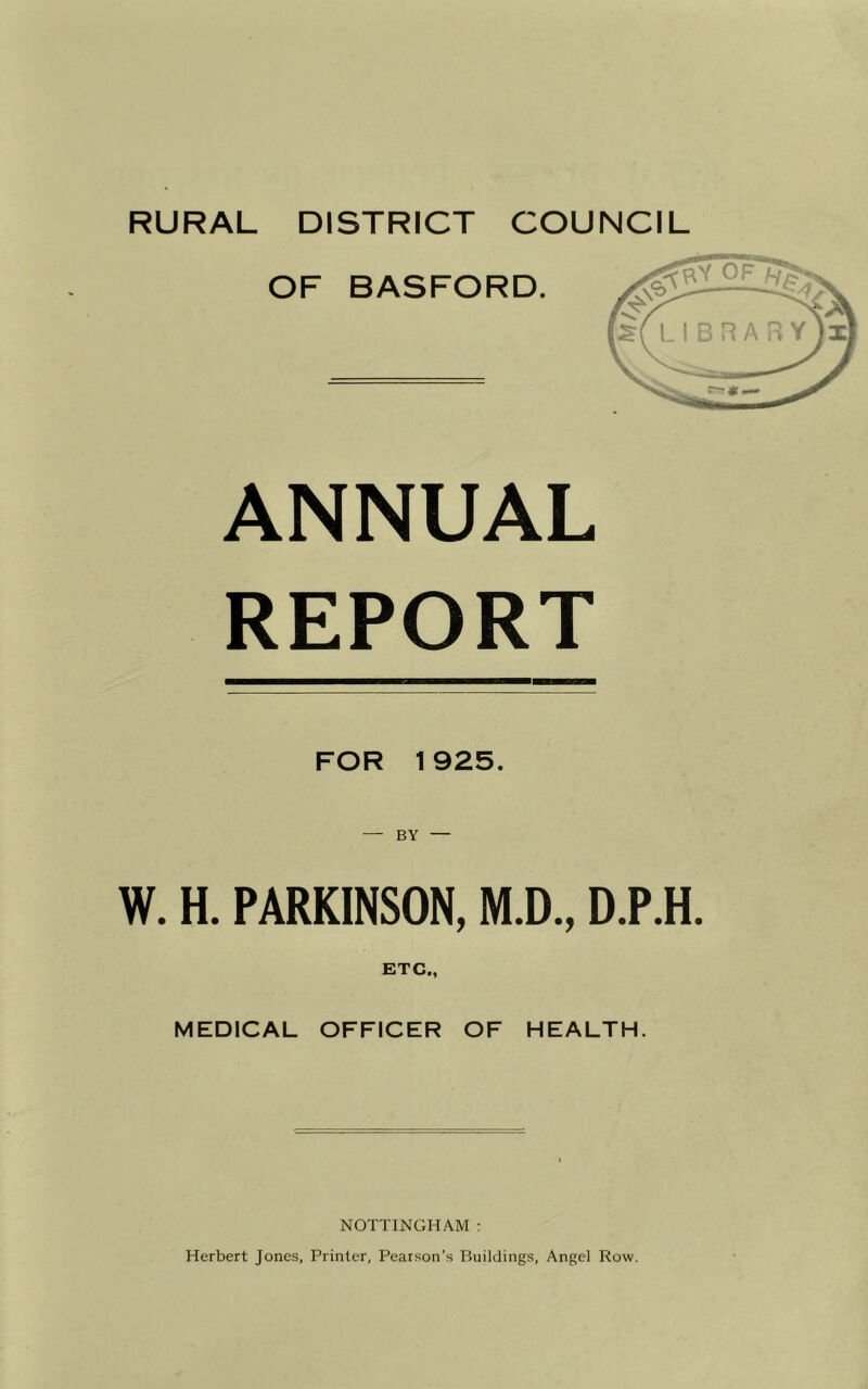 RURAL DISTRICT COUNCIL ANNUAL REPORT FOR 1925. W. H. PARKINSON, M.D., D.P.H. ETC., MEDICAL OFFICER OF HEALTH. NOTTINGHAM : Herbert Jones, Printer, Pearson’s Buildings, Angel Row.