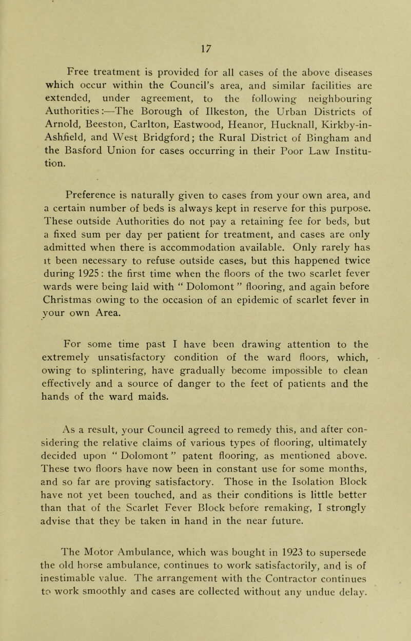 Free treatment is provided for all cases of the above diseases which occur within the Council’s area, and similar facilities arc extended, under agreement, to the following neighbouring Authorities:—The Borough of Ilkeston, the Urban Districts of Arnold, Beeston, Carlton, Eastwood, Heanor, Hucknall, Kirkby-in- Ashfield, and West Bridgford; the Rural District of Bingham and the Basford Union for cases occurring in their Poor Law Institu- tion. Preference is naturally given to cases from your own area, and a certain number of beds is always kept in reserve for this purpose. These outside Authorities do not pay a retaining fee for beds, but a fixed sum per day per patient for treatment, and cases are only admitted when there is accommodation available. Only rarely has It been necessary to refuse outside cases, but this happened twice during 1925: the first time when the floors of the two scarlet fever wards were being laid with “ Dolomont ” flooring, and again before Christmas owing to the occasion of an epidemic of scarlet fever in your own Area. For some time past I have been drawing attention to the extremely unsatisfactory condition of the ward floors, which, owing to splintering, have gradually become impossible to clean effectively and a source of danger to the feet of patients and the hands of the ward maids. As a result, your Council agreed to remedy this, and after con- sidering the relative claims of various types of flooring, ultimately decided upon “ Dolomont ” patent flooring, as mentioned above. These two floors have now been in constant use for some months, and so far are proving satisfactory. Those in the Isolation Block have not yet been touched, and as their conditions is little better than that of the Scarlet Fever Block before remaking, I strongly advise that they be taken in hand in the near future. The Motor Ambulance, which was bought in 1923 to supersede the old horse ambulance, continues to work satisfactorily, and is of inestimable value. The arrangement with the Contractor continues to work smoothly and cases are collected without any undue delay.