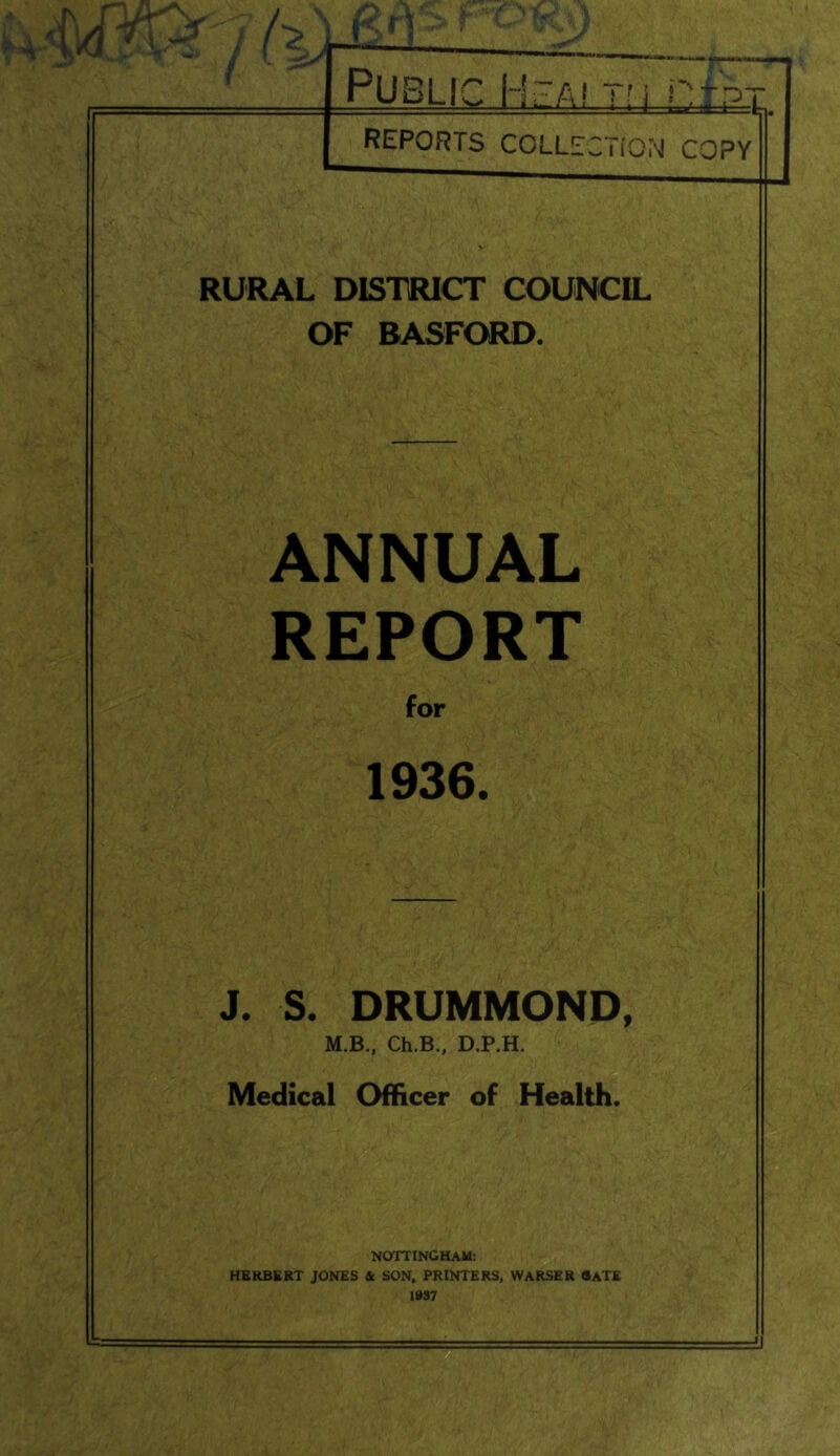 Public Hzai rri ntpx REPORTS COLLECTiON COPY RURAL DISTRICT COUNCIL OF BASFORD. ANNUAL REPORT for 1936. J. S. DRUMMOND, M.B., Ch.B., D.P.H. Medical Officer of Health. NOTTINGHAM: HERBERT JONES & SON. PRINTERS, WARSER BATE 1»S7