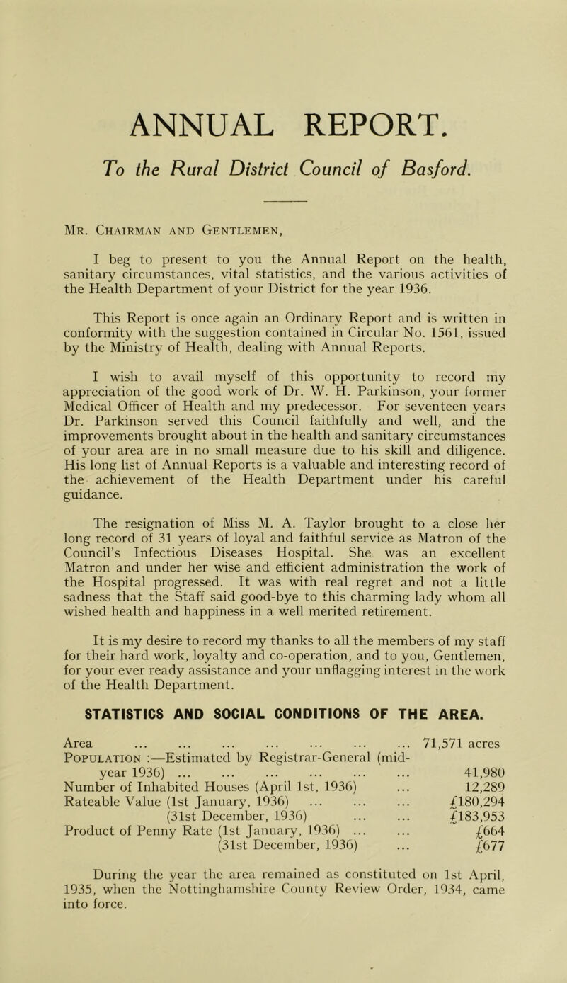 ANNUAL REPORT. To the Rural District Council of Basford. Mr. Chairman and Gentlemen, I beg to present to you the Annual Report on the health, sanitary circumstances, vital statistics, and the various activities of the Health Department of your District for the year 1936. This Report is once again an Ordinary Report and is written in conformity with the suggestion contained in Circular No. 1561, issued by the Ministry of Health, dealing with Annual Reports. I wish to avail myself of this opportunity to record my appreciation of the good work of Dr. W. H. Parkinson, your former Medical Officer of Health and my predecessor. For seventeen years Dr. Parkinson served this Council faithfully and well, and the improvements brought about in the health and sanitary circumstances of your area are in no small measure due to his skill and diligence. His long list of Annual Reports is a valuable and interesting record of the achievement of the Health Department under his careful guidance. The resignation of Miss M. A. Taylor brought to a close lier long record of 31 years of loyal and faithful service as Matron of the Council’s Infectious Diseases Hospital. She was an excellent Matron and under her wise and efficient administration the work of the Hospital progressed. It was with real regret and not a little sadness that the Staff said good-bye to this charming lady whom all wished health and happiness in a well merited retirement. It is my desire to record my thanks to all the members of my staff for their hard work, loyalty and co-operation, and to you. Gentlemen, for your ever ready assistance and your unflagging interest in the work of the Health Department. STATISTICS AND SOCIAL CONDITIONS OF THE AREA. Area ... ... ... ... ... ... ... 71,571 acres Population :—Estimated by Registrar-General (mid- year 1936) ... ... ... ... ... ... 41,980 Number of Inhabited Houses (April 1st, 1936) ... 12,289 Rateable Value (1st January, 1936) ... ... ... £180,294 (31st December, 1936) ... ... £183,953 Product of Penny Rate (1st January, 1936) ... ... £6b4 (31st December, 1936) ... £677 During the year the area remained as constituted on 1st April, 1935, when the Nottinghamsliire County Review Order, 1934, came into force.