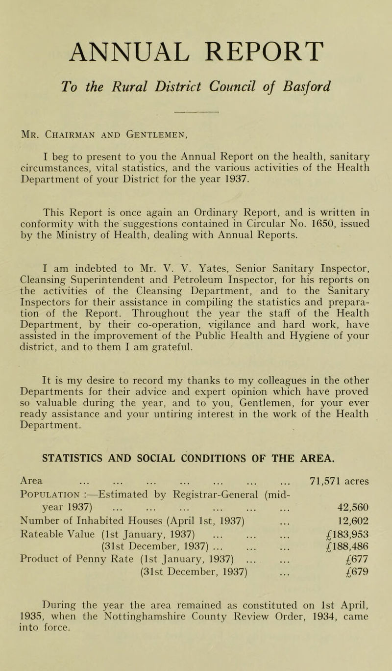 ANNUAL REPORT To the Rural District Council of Basford Mr. Ch.mrman .and Gentlemen, I beg to present to yon the Annual Report on the health, sanitary circumstances, vital statistics, and the various activities of the Health Department of your District for the year 1937. This Report is once again an Ordinary Report, and is written in conformity with the suggestions contained in Cii'cular No. 1650, issued by the Ministry of Health, dealing with Annual Reports. I am indebted to Mr. V. V. Yates, Senior Sanitary Inspector, Cleansing Superintendent and Petroleum Inspector, for his reports on the activities of the Cleansing Department, and to the Sanitary Inspectors for their assistance in compiling the statistics and prepara- tion of the Report. Throughout the year the staff of the Health Department, by their co-operation, vigilance and hard work, have assisted in the improvement of the Public Health and Hygiene of your district, and to them I am grateful. It is my desire to record my thanks to my colleagues in the other Departments for their advice and expert opinion which have proved so valuable during the year, and to you. Gentlemen, for your ever ready assistance and your untiring interest in the work of the Health Department. STATISTICS AND SOCIAL CONDITIONS OF THE AREA. Area Population :—Estimated by Registrar-General (mid- year 1937) Number of Inhabited Houses (April 1st, 1937) Rateable Value (1st January, 1937) (31st December, 1937) ... Product of Penny Rate (1st January, 1937) (31st December, 1937) 71,571 acres 42,560 12,602 £183,953 £188,486 £677 £679 During the year the area remained as constituted on 1st April, 1935, when the Nottinghamshire County Review Order, 1934, came into force.