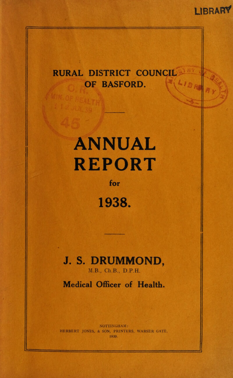 LIBRARY RURAL DISTRICT COUNCIL OF BASFORD. ANNUAL REPORT for 1938. J. S. DRUMMOND, M B., Ch.B., D.P.H. , Medical Officer of Health. c NOTTINGHAM: HERBERT JONES, & SON, PRINTERS, WARSER GATE, 1939. J