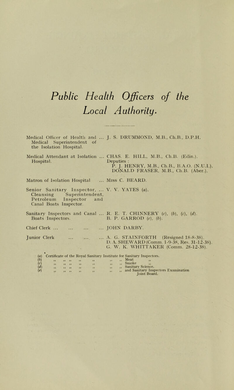 Public Health Officers of the Local Authority. Medical Officer of Healtli ami ... J. S. DRUMMOND, M.H., Ch.B., D.P.H. Medical Superintendent of the Isolation Hospital. Medical Attendant at Isolation ... CHAS. E. HILL, M.B., Ch.B. (Edin.). Hospital. Deputies : P. J. HENRY, M.B., Ch.B., B.A.O. (N.U.L). DONALD FRASER, M.B., Ch.B. (Aber.). Matron of Isolation Hospital ... Miss C. BEARD. Senior Sanitary Inspector, ... V. V. YATES (a). Cleansing Superintendent, Petroleum Inspector and Canal Boats Inspector. Sanitary Inspectors and Canal Boats Inspectors. R. E. T. CHINNERY (e), {b), (r), (d). B. P. GARROD (e), (b). Chief Clerk JOHN DARBY. Junior Clerk A. G. STAINFORTH (Resigned IS-S-.^S). 1). A. SHEWARD (Comm. 1-9-3S, Res. 31-12-3S). G. \V. K. WHITTAKER (Comm. 28-12-38). (a) Certificate of the Royal Sanitary Institute for Sanitary Inspectors. (^>) i> >> .. 1. .. .. .. Meat ,, (f) .1 II ,1 ,< ,< „ Smoke ,, \d) ,, ,, ,, ,, ,, ,, ,, Sanitary Science. (e) ,, ,, ,, ,, ,, ,, ,, and Sanitary Inspectors Examination Joint Board.