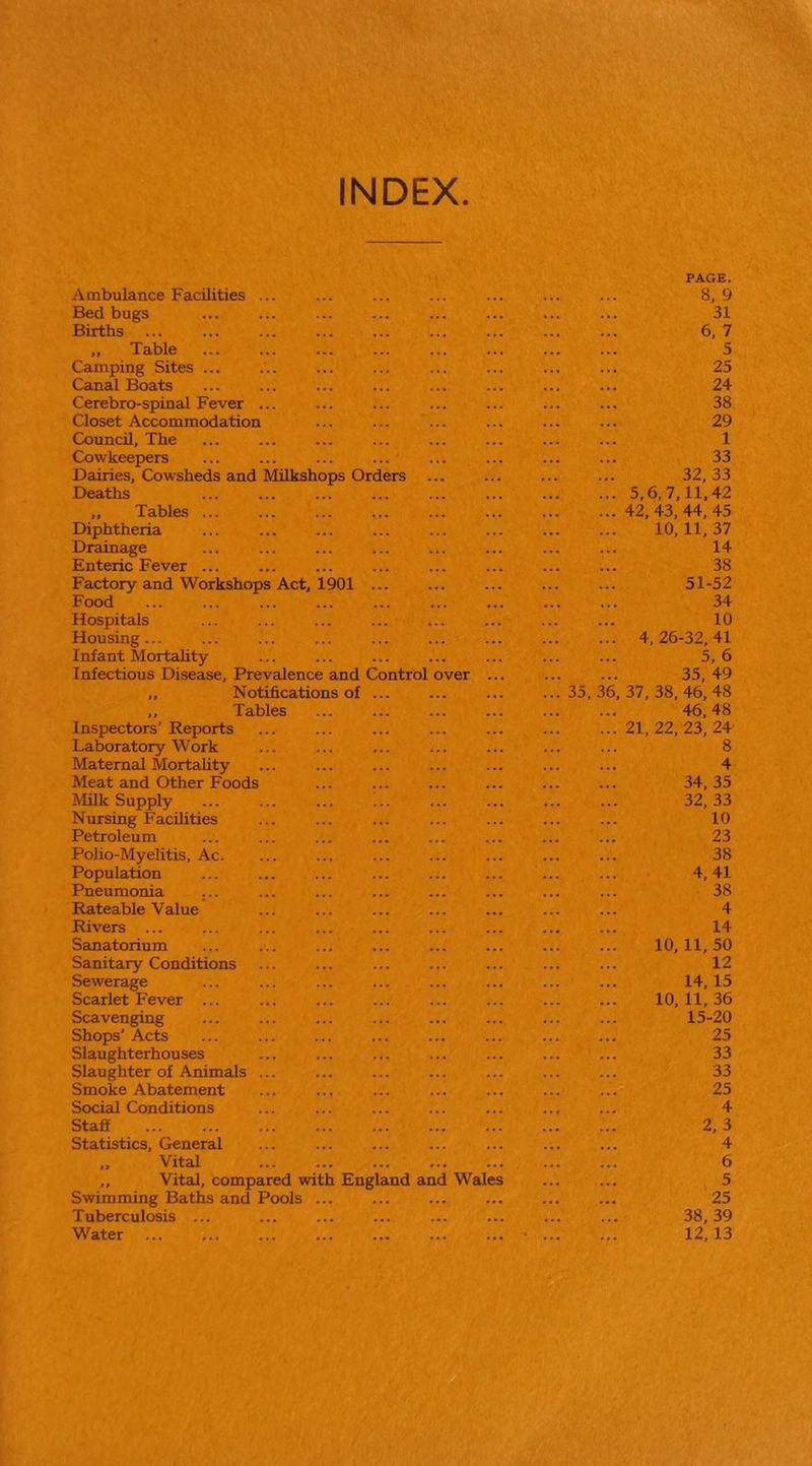 INDEX Ambulance Facilities ... Bedbugs Births „ Table Camping Sites . Canal Boats Cerebro-spinal Fever . Closet Accommodation Council, The Cowkeepers Dairies, Cowsheds and Milkshops Orders Deaths ,, Tables ... Diphtheria Drainage Enteric Fever ... Factory and Workshops Act. 1901 Food Hospitals Housing... Infant Mortality Infectious Disecise, Prevalence and ,, Notifications of ,, Tables Co ntrol ver Inspectors’ Reports Laboratory Work Maternal Mortality Meat and Other Foods Milk Supply Nursing Facilities Petroleum Polio-Myelitis, Ac. Population Pneumonia ... Rateable Value Rivers ... Sanatorium Sanitary Conditions Sewerage Scarlet Fever ... Scavenging Shops' Acts Slaughterhouses Slaughter of Animals Smoke Abatement Social Conditions Staff Statistics, General Vital ,, Vital, compared with England and Wales Swimming Baths and Pools Tuberculosis ... Water 35, 36 PAGE. 8, 9 31 6, 7 5 25 24 38 29 1 33 32, 33 5,6, 7,11,42 42, 43, 44, 45 10,11, 37 14 38 51-52 34 10 4, 26-32, 41 5,6 35, 49 37, 38, 46, 48 46,48 21, 22, 23, 24 8 4 34, 35 32, 33 10 23 38 4, 41 38 4 14 10,11, 50 12 14,15 10, 11, 36 15-20 25 33 33 25 4 2,3 4 6 5 25 38, 39 12,13