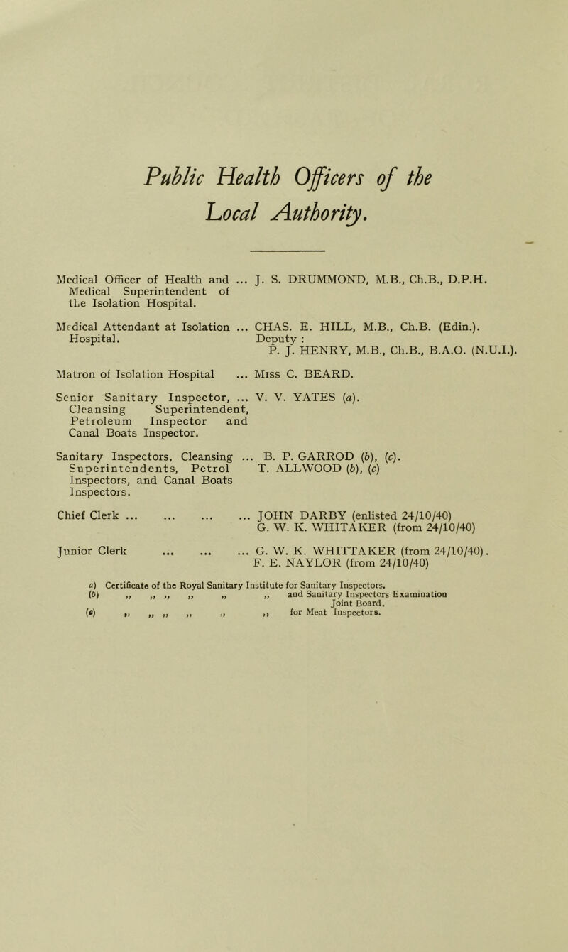 Public Health Officers of the Local Authority. Medical Officer of Health and ... J. S. DRUMMOND, M.B., Ch.B., D.P.H. Medical Superintendent of the Isolation Hospital. Medical Attendant at Isolation Hospital. ... CHAS. E. HILL, M.B., Ch.B. (Edin.). Deputy : P. J. HENRY, M.B., Ch.B., B.A.O. (N.U.I.). Matron of Isolation Hospital ... Miss C. BEARD. Senior Sanitary Inspector, ... V. V. YATES (a). Cleansing Superintendent, Petroleum Inspector and Canal Boats Inspector. Sanitary Inspectors, Cleansing ... B. P. GARROD (b), (c). Superintendents, Petrol T. ALLWOOD (b), (c) Inspectors, and Canal Boats Inspectors. Chief Clerk JOHN DARBY (enlisted 24/10/40) G. W. K. WHITAKER (from 24/10/40) Junior Clerk G. W. K. WHITTAKER (from 24/10/40). F. E. NAYLOR (from 24/10/40) a) Certificata of the Royal Sanitary Institute for Sanitary Inspectors. {b) ,, „ ,, „ „ „ and Sanitary Inspectors Examination Joint Board. («) » „ „ „ ,> for Meat Inspectors.