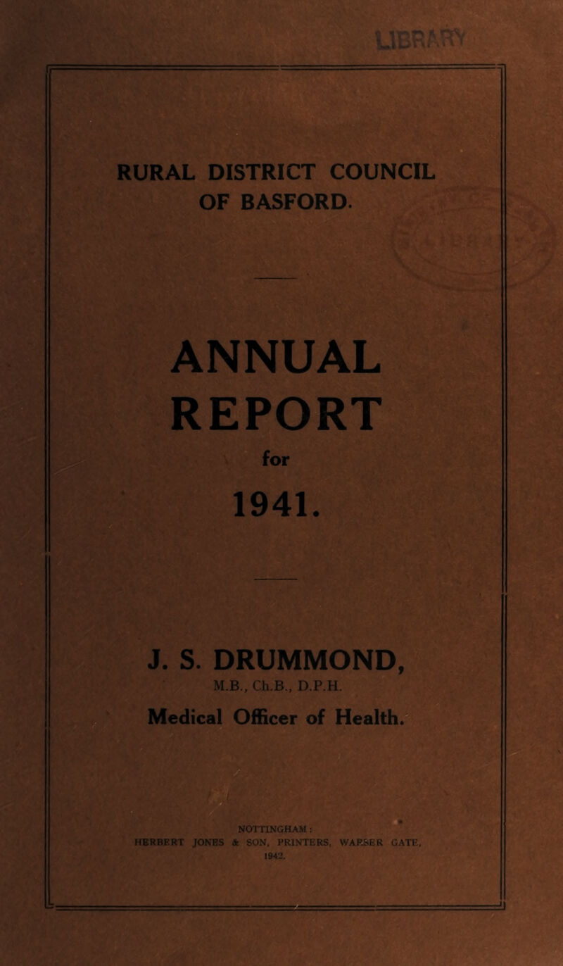 RURAL DISTRICT COUNCIL OF BASFORD. ANNUAL REPORT ^or 1941. J. S. DRUMMOND, M.B., Ch.B., D.P.H. Medical Officer of Health. NOTTINGHAM : HERBERT JONES A. SON. PRINTERS. WAP.SER GATE. 1942.