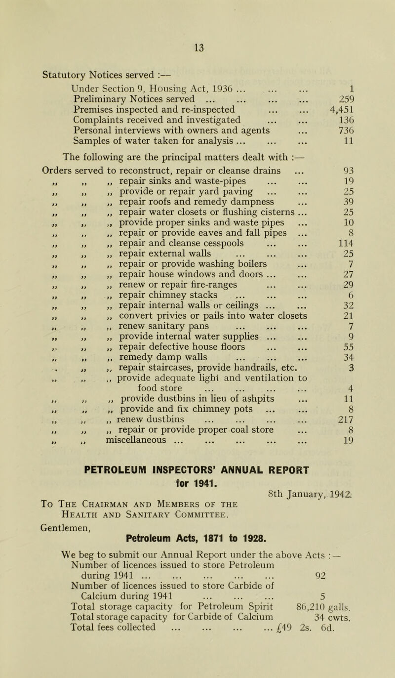 Statutory Notices served :— Under Section 9, Housing Act, 1936 ... ... ... 1 Preliminary Notices served ... ... 259 Premises inspected and re-inspected 4,451 Complaints received and investigated ... ... 136 Personal interviews with owners and agents ... 736 Samples of water taken for analysis... ... ... 11 The following are the principal matters dealt with :— Orders served to reconstruct, repair or cleanse drains ... 93 „ „ „ repair sinks and waste-pipes 19 „ „ „ provide or repair yard paving ... ... 25 ,, „ „ repair roofs and remedy dampness ... 39 „ „ ,, repair water closets or flushing cisterns ... 25 „ „ „ provide proper sinks and waste pipes ... 10 „ ,, „ repair or provide eaves and fall pipes ... 8 ,, „ „ repair and cleanse cesspools ... ... 114 „ ,, „ repair external walls ... ... ... 25 „ „ ,, repair or provide washing boilers ... 7 „ „ „ repair house windows and doors ... ... 27 „ „ „ renew or repair flre-ranges ... ... 29 „ „ „ repair chimney stacks ... ... ... 6 „ ,, „ repair internal walls or ceilings ... ... 32 „ „ „ convert privies or pails into water closets 21 „ „ „ renew sanitary pans ... ... ... 7 „ „ ,, provide internal water supplies ... ... 9 „ „ repair defective house floors ... ... 55 „ „ „ remedy damp walls ... 34 „ ,, repair staircases, provide handrails, etc. 3 ,, ,, ,, provide adequate light and ventilation to food store ... ... ... ... 4 „ ,, ,, provide dustbins in lieu of ashpits ... 11 „ „ „ provide and fix chimney pots ... ... 8 „ „ ,, renew dustbins ... ... ... ... 217 „ „ „ repair or provide proper coal store ... 8 „ ,, miscellaneous ... ... ... ... ... 19 PETROLEUM INSPECTORS’ ANNUAL REPORT for 1941. 8th January, 1942. To The Chairman and Members of the Health and Sanitary Committee. Gentlemen, Petroleum Acts, 1871 to 1928. We beg to submit our Annual Report under the above Acts : — Number of licences issued to store Petroleum during 1941 ... ... ... ... ... 92 Number of licences issued to store Carbide of Calcium during 1941 ... ... ... 5 Total storage capacity for Petroleum Spirit 86,210 galls. Total storage capacity for Carbide of Calcium 34 cwts. Total fees collected ... ... ... ... ^49 2s. 6d.
