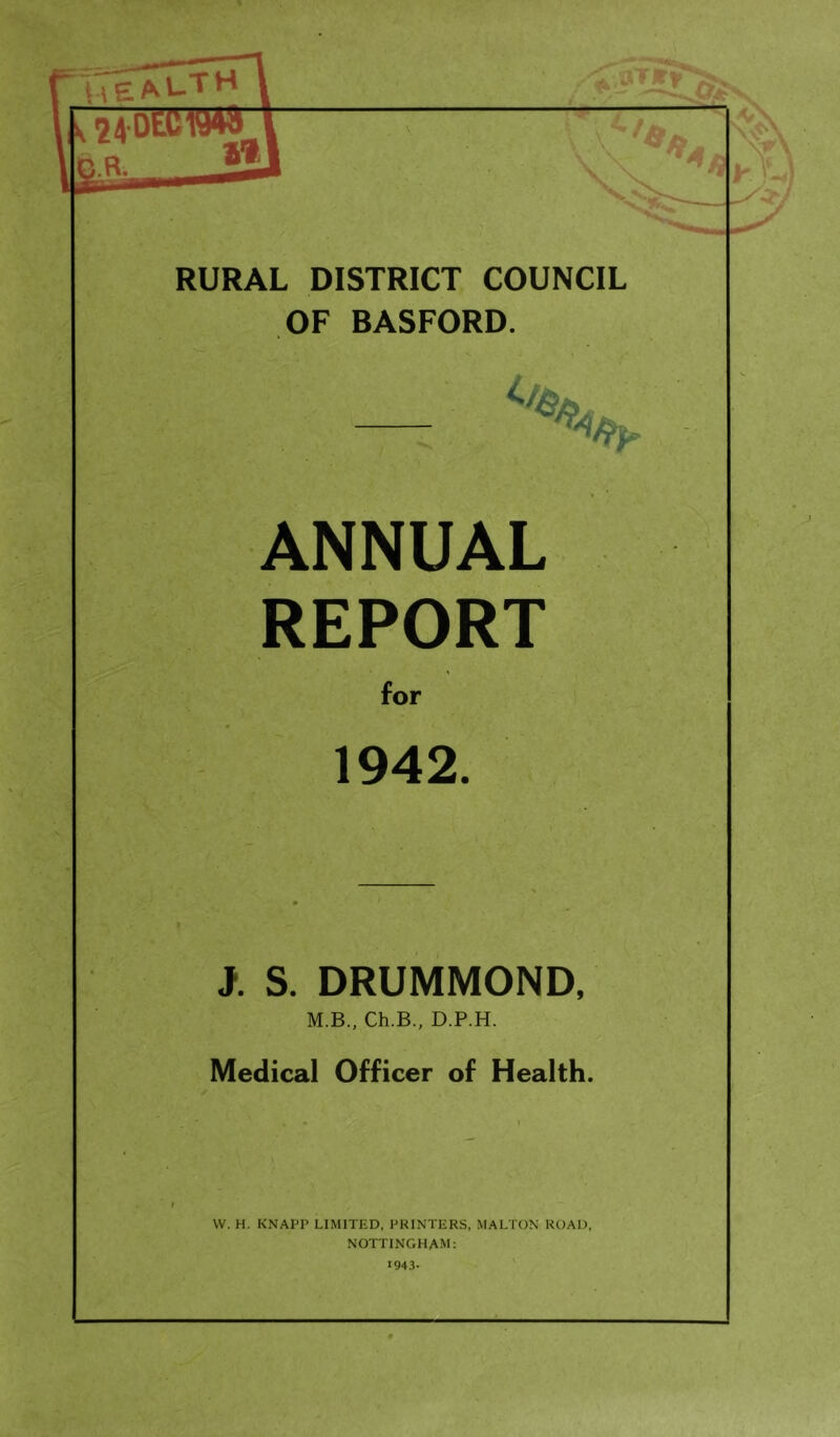 r iTeal-T 1 24 OEOW4S 1 ■ \ in R V V RURAL DISTRICT COUNCIL OF BASFORD. ANNUAL REPORT for 1942. J. S. DRUMMOND, M.B., Ch.B., D.P.H. Medical Officer of Health. W. H. KNAPP LIMITED, PRINTERS, MALTON ROAD, NOTTINGHAM: 1943-