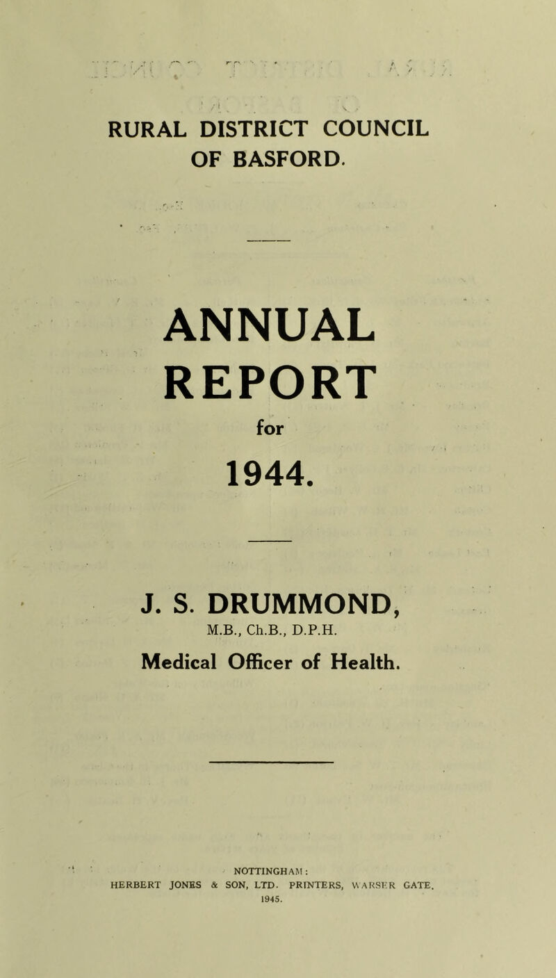 RURAL DISTRICT COUNCIL OF BASFORD. ANNUAL REPORT for 1944. J. S. DRUMMOND, M.B., Ch.B., D.P.H. Medical Officer of Health. NOTTINGHAM : HERBERT JONES & SON, LTD. PRINTERS, WARSKR GATE. 1945.