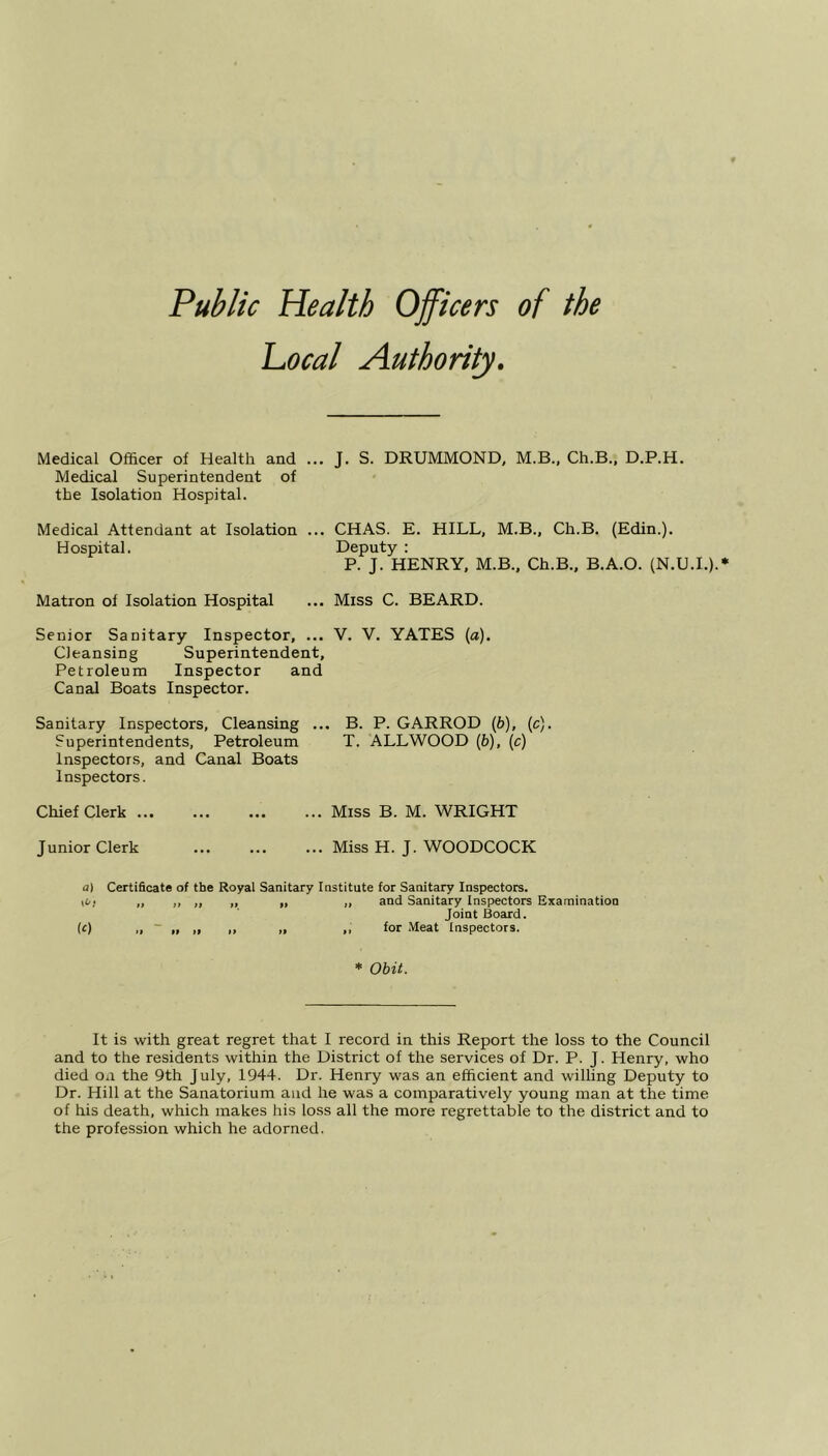 Local Authority. Medical Officer of Health and ... J. S. DRUMMOND, M.B., Ch.B., D.P.H. Medical Superintendent of the Isolation Hospital. Medical Attendant at Isolation ... CHAS. E. HILL, M.B., Ch.B. (Edin.). Hospital. Deputy : P. J. HENRY, M.B., Ch.B., B.A.O. (N.U.I.).* Matron of Isolation Hospital ... Miss C. BEARD. Senior Sanitary Inspector, ... V. V. YATES (a). Cleansing Superintendent, Petroleum Inspector and Canal Boats Inspector. Sanitary Inspectors, Cleansing ... B. P. GARROD (6), (c). Superintendents, Petroleum T. ALLWOOD (b), (c) Inspectors, and Canal Boats Inspectors. Chief Clerk Miss B. M. WRIGHT Junior Clerk Miss H. J. WOODCOCK a) Certificate of the Royal Sanitary Institute for Sanitary Inspectors, iOi „ ,, „ „ „ „ and Sanitary Inspectors Examination Joint Board. (c) „ „ „ ,, „ ,, for Meat Inspectors. * Obit. It is with great regret that I record in this Report the loss to the Council and to the residents within the District of the services of Dr. P. J. Henry, who died on the 9th July, 1944. Dr. Henry was an efficient and willing Deputy to Dr. Hill at the Sanatorium and he was a comparatively young man at the time of his death, which makes his loss all the more regrettable to the district and to the profession which he adorned.