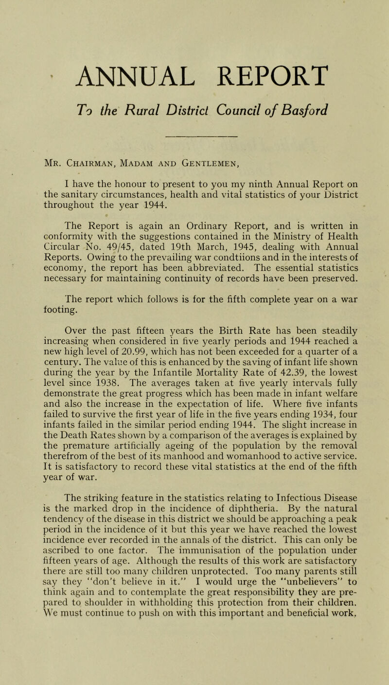 ■ ANNUAL REPORT To the Rural District Council of Basford Mr. Chairman, Madam and Gentlemen, I have the honour to present to you my ninth Annual Report on the sanitary circumstances, health and vital statistics of your District throughout the year 1944. The Report is again an Ordinary Report, and is written in conformity with the suggestions contained in the Ministry of Health Circular No. 49/45, dated 19th March, 1945, dealing with Annual Reports. Owing to the prevailing war condtiions and in the interests of economy, the report has been abbreviated. The essential statistics necessary for maintaining continuity of records have been preserved. The report which follows is for the fifth complete year on a war footing. Over the past fifteen years the Birth Rate has been steadily increasing when considered in five yearly periods and 1944 reached a new high level of 20.99, which has not been exceeded for a quarter of a century. The value of this is enhanced by the saving of infant life shown during the year by the Infantile Mortality Rate of 42.39, the lowest level since 1938. The averages taken at five yearly intervals fully demonstrate the great progress which has been made in infant welfare and also the increase in the expectation of life. Where five infants failed to survive the first year of life in the five years ending 1934, four infants failed in the similar period ending 1944. The slight increase in the Death Rates shown by a comparison of the averages is explained by the premature artificially ageing of the population by the removal therefrom of the best of its manhood and womanhood to active service. It is satisfactory to record these vital statistics at the end of the fifth year of war. The striking feature in the statistics relating to Infectious Disease is the marked drop in the incidence of diphtheria. By the natural tendency of the disease in this district we should be approaching a peak period in the incidence of it but this year we have reached the lowest incidence ever recorded in the annals of the district. This can only be ascribed to one factor. The immunisation of the population under fifteen years of age. Although the results of this work are satisfactory there are still too many children unprotected. Too many parents still say they “don’t believe in it.” I would urge the “unbelievers” to think again and to contemplate the great responsibility they are pre- pared to shoulder in withholding this protection from their children. We must continue to push on with this important and beneficial work.