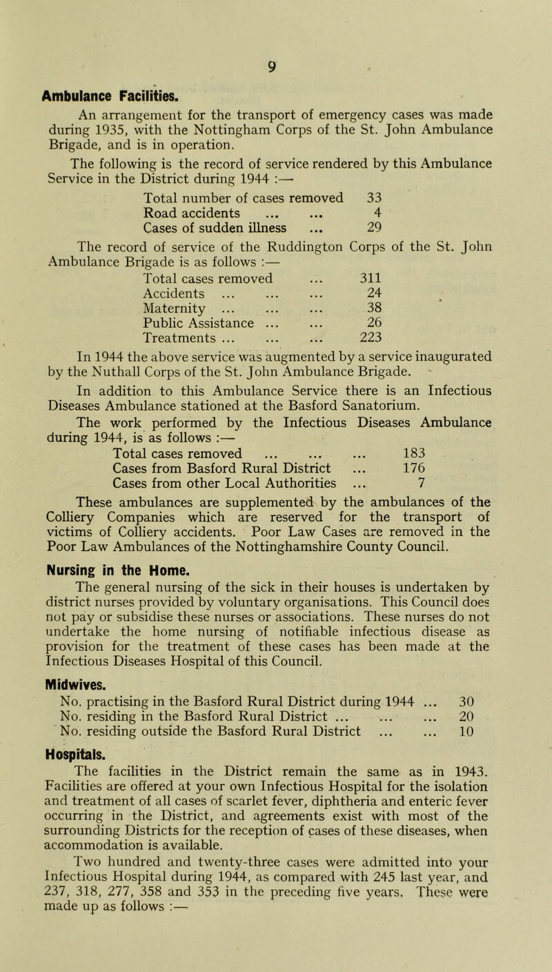 Ambulance Facilities. An arrangement for the transport of emergency cases was made during 1935, with the Nottingham Corps of the St. John Ambulance Brigade, and is in operation. The following is the record of service rendered by this Ambulance Service in the District during 1944 :—- Total number of cases removed 33 Road accidents ... ... 4 Cases of sudden illness ... 29 The record of service of the Ruddington Corps of the St. John Ambulance Brigade is as follows :— Total cases removed ... 311 Accidents ... ... ... 24 Maternity ... ... ... 38 Public Assistance ... ... 26 Treatments ... ... ... 223 In 1944 the above service was augmented by a service inaugurated by the Nuthall Corps of the St. John Ambulance Brigade. In addition to this Ambulance Service there is an Infectious Diseases Ambulance stationed at the Basford Sanatorium. The work performed by the Infectious Diseases Ambulance during 1944, is as follows :— Total cases removed ... ... ... 183 Cases from Basford Rural District ... 176 Cases from other Local Authorities ... 7 These ambulances are supplemented by the ambulances of the Colliery Companies which are reserved for the transport of victims of Colliery accidents. Poor Law Cases are removed in the Poor Law Ambulances of the Nottinghamshire County Council. Nursing in the Home. The general nursing of the sick in their houses is undertaken by district nurses provided by voluntary organisations. This Council does not pay or subsidise these nurses or associations. These nurses do not undertake the home nursing of notifiable infectious disease as provision for the treatment of these cases has been made at the Infectious Diseases Hospital of this Council. Midwives. No. practising in the Basford Rural District during 1944 ... 30 No. residing in the Basford Rural District ... ... ... 20 No. residing outside the Basford Rural District ... ... 10 Hospitals. The facilities in the District remain the same as in 1943. Facilities are offered at your own Infectious Hospital for the isolation and treatment of all cases of scarlet fever, diphtheria and enteric fever occurring in the District, and agreements exist with most of the surrounding Districts for the reception of cases of these diseases, when accommodation is available. Two hundred and twenty-three cases were admitted into your Infectious Hospital during 1944, as compared with 245 last year, and 237, 318, 277, 358 and 353 in the preceding five years. These were made up as follows :—•
