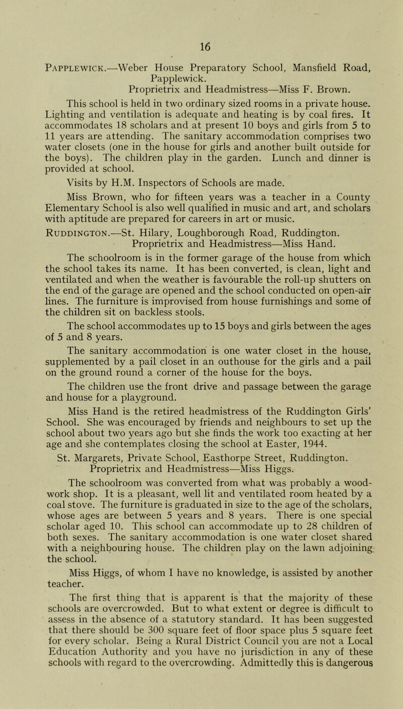 Papplewick.—Weber House Preparatory School, Mansfield Road, Papplewick. Proprietrix and Headmistress—Miss F. Brown. This school is held in two ordinary sized rooms in a private house. Lighting and ventilation is adequate and heating is by coal fires. It accommodates 18 scholars and at present 10 boys and girls from 5 to 11 years are attending. The sanitary accommodation comprises two water closets (one in the house for girls and another built outside for the boys). The children play in the garden. Lunch and dinner is provided at school. Visits by H.M. Inspectors of Schools are made. Miss Brown, who for fifteen years was a teacher in a County Elementary School is also well qualified in music and art, and scholars with aptitude are prepared for careers in art or music. Ruddington.—St. Hilary, Loughborough Road, Ruddington. Proprietrix and Headmistress—Miss Hand. The schoolroom is in the former garage of the house from which the school takes its name. It has been converted, is clean, light and ventilated and when the weather is favourable the roll-up shutters on the end of the garage are opened and the school conducted on open-air lines. The furniture is improvised from house furnishings and some of the children sit on backless stools. The school accommodates up to 15 boys and girls between the ages of 5 and 8 years. The sanitary accommodation is one water closet in the house, supplemented by a pail closet in an outhouse for the girls and a pail on the ground round a corner of the house for the boys. The children use the front drive and passage between the garage and house for a playground. Miss Hand is the retired headmistress of the Ruddington Girls’ School. She was encouraged by friends and neighbours to set up the school about two years ago but she finds the work too exacting at her age and she contemplates closing the school at Easter, 1944. St. Margarets, Private School, Easthorpe Street, Ruddington. Proprietrix and Headmistress—Miss Higgs. The schoolroom was converted from what was probably a wood- work shop. It is a pleasant, well lit and ventilated room heated by a coal stove. The furniture is graduated in size to the age of the scholars, whose ages are between 5 years and 8 years. There is one special scholar aged 10. This school can accommodate up to 28 children of both sexes. The sanitary accommodation is one water closet shared with a neighbouring house. The children play on the lawn adjoining the school. Miss Higgs, of whom I have no knowledge, is assisted by another teacher. The first thing that is apparent is that the majority of these schools are overcrowded. But to what extent or degree is difficult to assess in the absence of a statutory standard. It has been suggested that there should be 300 square feet of floor space plus 5 square feet for every scholar. Being a Rural District Council you are not a Local Education Authority and you have no jurisdiction in any of these schools with regard to the overcrowding. Admittedly this is dangerous