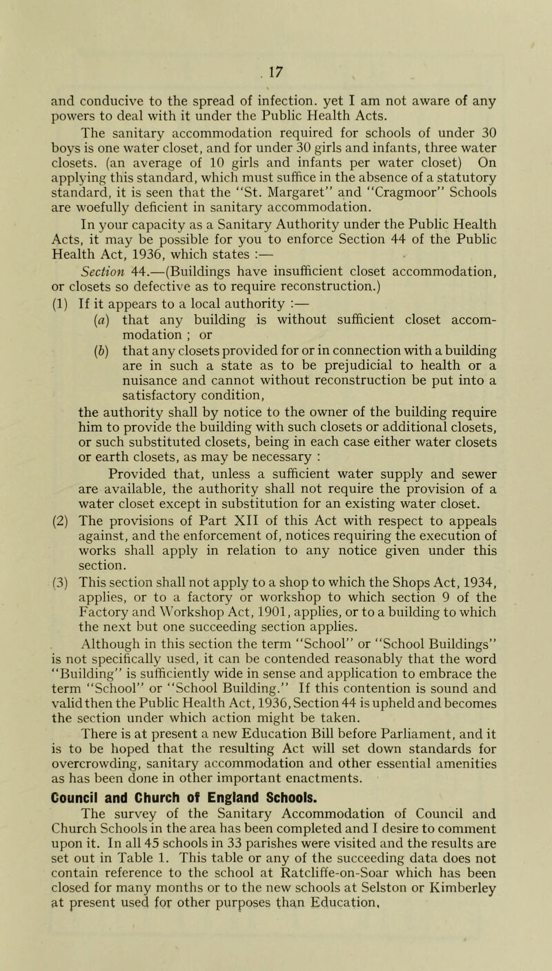 and conducive to the spread of infection, yet I am not aware of any powers to deal with it under the Public Health Acts. The sanitary accommodation required for schools of under 30 boys is one water closet, and for under 30 girls and infants, three water closets, (an average of 10 girls and infants per water closet) On applying this standard, which must suffice in the absence of a statutory standard, it is seen that the ‘‘St. Margaret” and ‘‘Cragmoor” Schools are woefully deficient in sanitary accommodation. In your capacity as a Sanitary Authority under the Public Health Acts, it may be possible for you to enforce Section 44 of the Public Health Act, 1936, which states Section 44.—(Buildings have insufficient closet accommodation, or closets so defective as to require reconstruction.) (1) If it appears to a local authority :— (a) that any building is without sufficient closet accom- modation ; or (b) that any closets provided for or in connection with a building are in such a state as to be prejudicial to health or a nuisance and cannot without reconstruction be put into a satisfactory condition, the authority shall by notice to the owner of the building require him to provide the building with such closets or additional closets, or such substituted closets, being in each case either water closets or earth closets, as may be necessary : Provided that, unless a sufficient water supply and sewer are available, the authority shall not require the provision of a water closet except in substitution for an existing water closet. (2) The provisions of Part XII of this Act with respect to appeals against, and the enforcement of, notices requiring the execution of works shall apply in relation to any notice given under this section. (3) This section shall not apply to a shop to which the Shops Act, 1934, applies, or to a factory or workshop to which section 9 of the Factory and Workshop Act, 1901, applies, or to a building to which the next but one succeeding section applies. Although in this section the term ‘‘School” or “School Buildings” is not specifically used, it can be contended reasonably that the word “Building” is sufficiently wide in sense and application to embrace the term “School” or “School Building.” If this contention is sound and valid then the Public Health Act, 1936, Section 44 is upheld and becomes the section under which action might be taken. There is at present a new Education Bill before Parliament, and it is to be hoped that the resulting Act will set down standards for overcrowding, sanitary accommodation and other essential amenities as has been done in other important enactments. Council and Church of England Schools. The survey of the Sanitary Accommodation of Council and Church Schools in the area has been completed and I desire to comment upon it. In all 45 schools in 33 parishes were visited and the results are set out in Table 1. This table or any of the succeeding data does not contain reference to the school at Ratcliffe-on-Soar which has been closed for many months or to the new schools at Selston or Kimberley at present used for other purposes than Education,