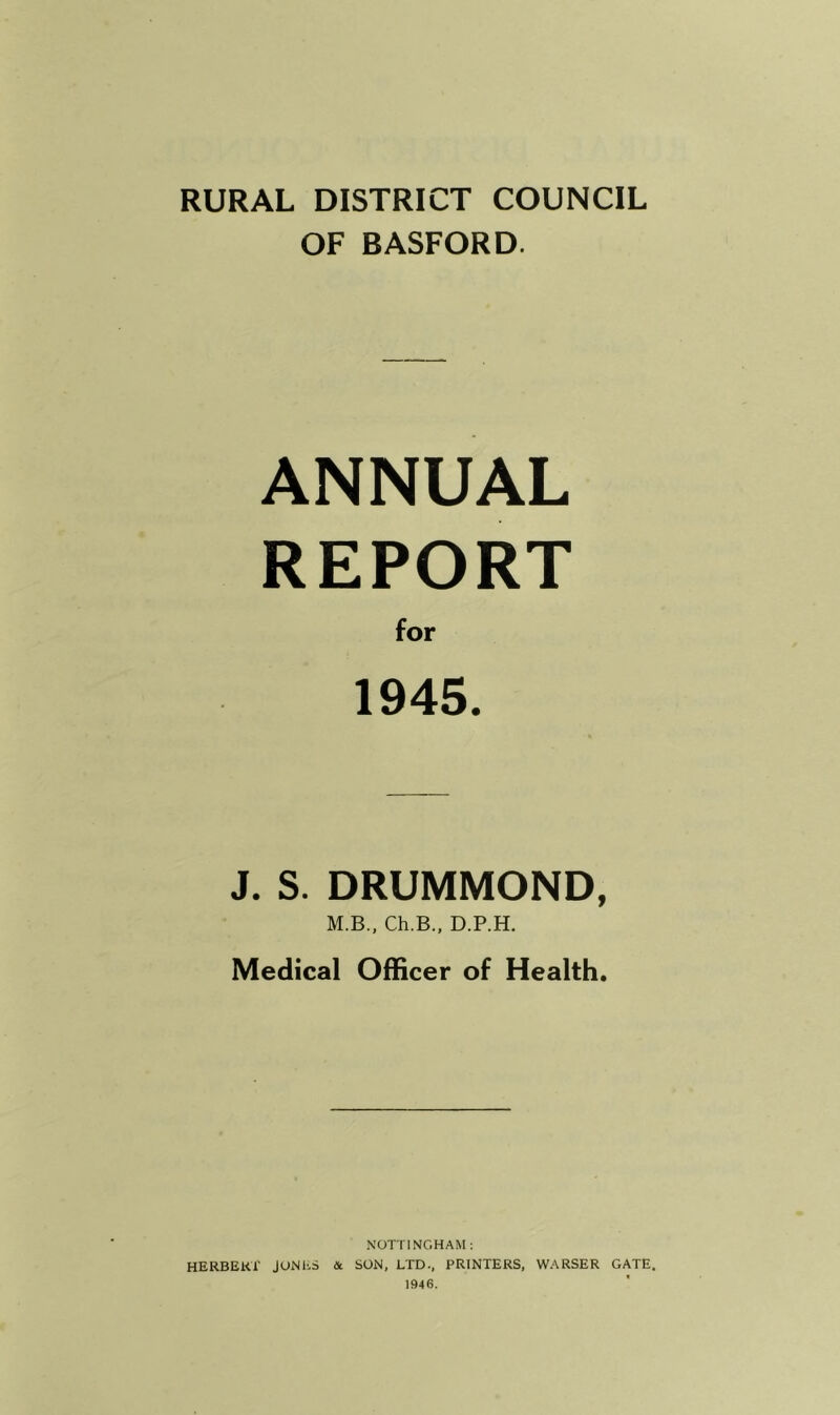 RURAL DISTRICT COUNCIL OF BASFORD. ANNUAL REPORT for 1945. J. S. DRUMMOND, M.B., Ch.B., D.P.H. Medical Officer of Health. NOTTINGHAM; HERBERT JONhS & SON, LTD., PRINTERS, WARSER GATE. 1946.