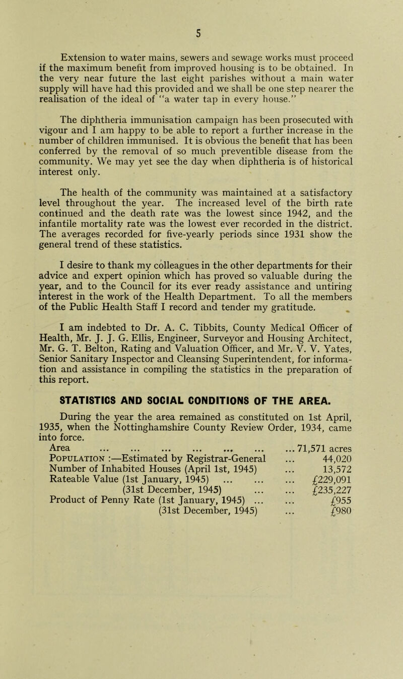 Extension to water mains, sewers and sewage works must proceed if the maximum benefit from improved housing is to be obtained. In the very near future the last eight parishes without a main water supply will have had this provided and we shall be one step nearer the realisation of the ideal of “a water tap in every house.” The diphtheria immunisation campaign has been prosecuted with vigour and I am happy to be able to report a further increase in the number of children immunised. It is obvious the benefit that has been conferred by the removal of so much preventible disease from the community. We may yet see the day when diphtheria is of historical interest only. The health of the community was maintained at a satisfactory level throughout the year. The increased level of the birth rate continued and the death rate was the lowest since 1942, and the infantile mortality rate was the lowest ever recorded in the district. The averages recorded for five-yearly periods since 1931 show the general trend of these statistics. I desire to thank my colleagues in the other departments for their advice and expert opinion which has proved so valuable during the year, and to the Council for its ever ready assistance and untiring interest in the work of the Health Department. To all the members of the Public Health Staff I record and tender my gratitude. I am indebted to Dr. A. C. Tibbits, County Medical Officer of Health, Mr. J. J. G. EUis, Engineer, Surveyor and Housing Architect, Mr. G. T. Belton, Rating and Valuation Officer, and Mr. V. V. Yates, Senior Sanitary Inspector and Cleansing Superintendent, for informa- tion and assistance in compiling the statistics in the preparation of this report. STATISTICS AND SOCIAL CONDITIONS OF THE AREA. During the year the area remained as constituted on 1st April, 1935, when the Nottinghamshire County Review Order, 1934, came into force. Area ... ... ... ... ... ... ... 71,571 acres Population :—Estimated by Registrar-General ... 44,020 Number of Inhabited Houses (April 1st, 1945) ... 13,572 Rateable Value (1st January, 1945) ... £229,091 (31st December, 1945) £235,227 Product of Penny Rate (1st January, 1945) ... ... £955 (31st December, 1945) ... £980