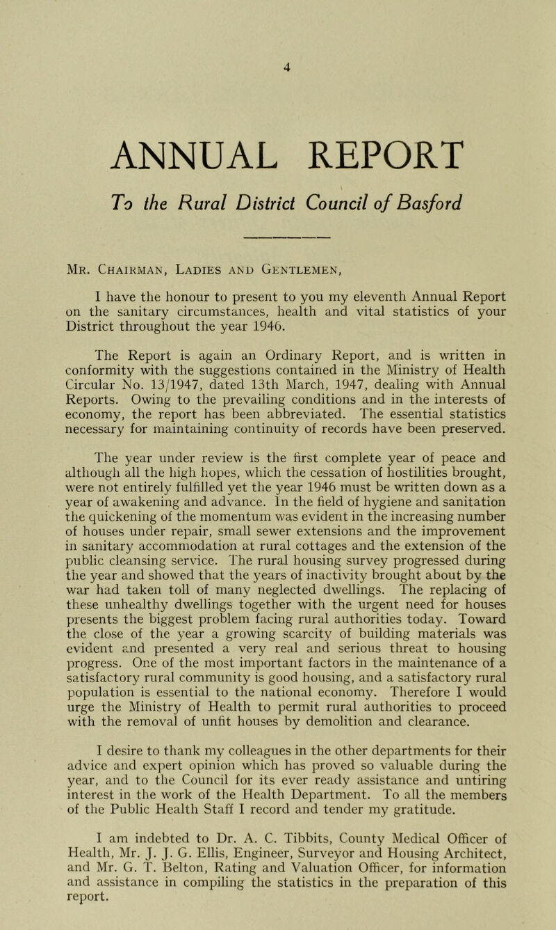 ANNUAL REPORT To the Rural District Council of Basford Mr. Chairman, Ladies and Gentlemen, 1 have the honour to present to you my eleventh Annual Report on the sanitary circumstances, health and vital statistics of your District throughout the year 1946. The Report is again an Ordinary Report, and is written in conformity with the suggestions contained in the Ministry of Health Circular No. 13/1947, dated 13th March, 1947, dealing with Annual Reports. Owing to the prevailing conditions and in the interests of economy, the report has been abbreviated. The essential statistics necessary for maintaining continuity of records have been preserved. The year under review is the first complete year of peace and although all the high hopes, which the cessation of hostilities brought, were not entirely fulfilled yet the year 1946 must be written down as a year of awakening and advance. In the field of hygiene and sanitation the quickening of the momentum was evident in the increasing number of houses under repair, small sewer extensions and the improvement in sanitary accommodation at rural cottages and the extension of the public cleansing service. The rural housing survey progressed during the year and showed that the 3^ears of inactivity brought about by the war had taken toll of many neglected dwellings. The replacing of these unhealthy dwellings together with the urgent need for houses presents the biggest problem facing rural authorities today. Toward the close of the year a growing scarcity of building materials was evident and presented a very real and serious threat to housing progress. One of the most important factors in the maintenance of a satisfactory rural community is good housing, and a satisfactory rural population is essential to the national economy. Therefore I would urge the Ministry of Health to permit rural authorities to proceed with the removal of unfit houses by demolition and clearance. I desire to thank my colleagues in the other departments for their advice and exjiert opinion which has proved so valuable during the year, and to the Council for its ever ready assistance and untiring interest in tlie work of the Health Department. To all the members of the Public Health Staff I record and tender my gratitude. I am indebted to Dr. A. C. Tibbits, County Medical Officer of Health, Mr. J. J. G. Ellis, Engineer, Surveyor and Housing Architect, and Mr. G. T. Belton, Rating and Valuation Officer, for information and assistance in compiling the statistics in the preparation of this report.