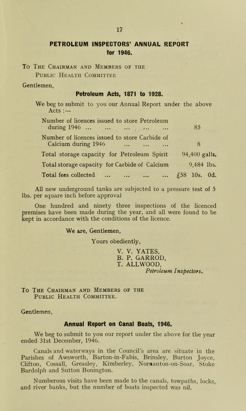 PETROLEUM INSPECTORS’ ANNUAL REPORT for 1946. To The Chairman and Members of the Public Health Committee Gentlemen, Petroleum Acts, 1871 to 1928. We beg to submit to you our Annual Report under the above Acts : — Number of licences issued to store Petroleum during 1946 ... ... .... Number of licences issued to store Carbide of Calcium during 1946 Total storage capacity for Petroleum Spirit Total storage capacity for Carbide of Calcium Total fees collected 85 8 94,400 galls. 9,484 lbs. £58 10s. Od. AH new underground tanks are subjected to a pressure test of 5 lbs. per square inch before approval One hundred and ninety three inspections of the licenced premises have been made during the year, and all were found to be kept in accordance with the conditions of the licence. We are. Gentlemen, Yours obediently, V. V. YATES, B. P. GARROD, T. ALLWOOD, Petroleum Inspectors. To The Chairman and Members of the Public Health Committee. Gentlemen, Annual Report on Canal Boats, 1946. We beg to submit to you our report under the above for the year ended 31st December, 1946. Canals and waterways in the Council’s area are situate in the Parishes of Awsworth, Barton-in-Fabis, Brinsley, Burton Joyce, Clifton, Cossall, Greasley, Kimberley, Nornanton-on-Soar, Stoke Bardolph and Sutton Bonington. Numberous visits have been made to the canals, towpaths, locks, and river banks, but the number of boats inspected was nil.