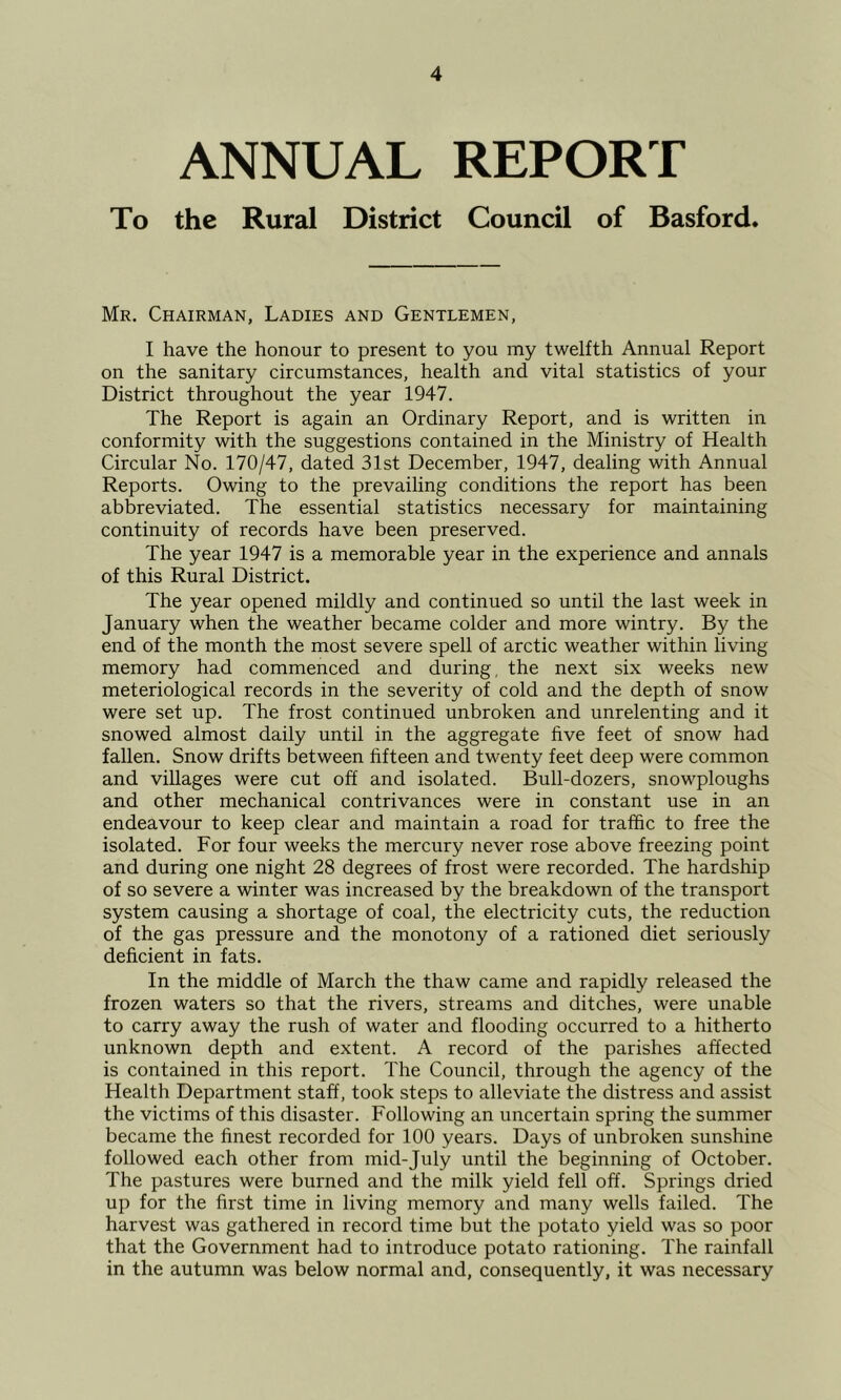 ANNUAL REPORT To the Rural District Council of Basford* Mr. Chairman, Ladies and Gentlemen, I have the honour to present to you my twelfth Annual Report on the sanitary circumstances, health and vital statistics of your District throughout the year 1947. The Report is again an Ordinary Report, and is written in conformity with the suggestions contained in the Ministry of Health Circular No. 170/47, dated 31st December, 1947, dealing with Annual Reports. Owing to the prevailing conditions the report has been abbreviated. The essential statistics necessary for maintaining continuity of records have been preserved. The year 1947 is a memorable year in the experience and annals of this Rural District. The year opened mildly and continued so until the last week in January when the weather became colder and more wintry. By the end of the month the most severe spell of arctic weather within living memory had commenced and during, the next six weeks new meteriological records in the severity of cold and the depth of snow were set up. The frost continued unbroken and unrelenting and it snowed almost daily until in the aggregate five feet of snow had fallen. Snow drifts between fifteen and twenty feet deep were common and villages were cut off and isolated. Bull-dozers, snowploughs and other mechanical contrivances were in constant use in an endeavour to keep clear and maintain a road for traffic to free the isolated. For four weeks the mercury never rose above freezing point and during one night 28 degrees of frost were recorded. The hardship of so severe a winter was increased by the breakdown of the transport system causing a shortage of coal, the electricity cuts, the reduction of the gas pressure and the monotony of a rationed diet seriously deficient in fats. In the middle of March the thaw came and rapidly released the frozen waters so that the rivers, streams and ditches, were unable to carry away the rush of water and flooding occurred to a hitherto unknown depth and extent. A record of the parishes affected is contained in this report. The Council, through the agency of the Health Department staff, took steps to alleviate the distress and assist the victims of this disaster. Following an uncertain spring the summer became the finest recorded for 100 years. Days of unbroken sunshine followed each other from mid-July until the beginning of October. The pastures were burned and the milk yield fell off. Springs dried up for the first time in living memory and many wells failed. The harvest was gathered in record time but the potato yield was so poor that the Government had to introduce potato rationing. The rainfall in the autumn was below normal and, consequently, it was necessary