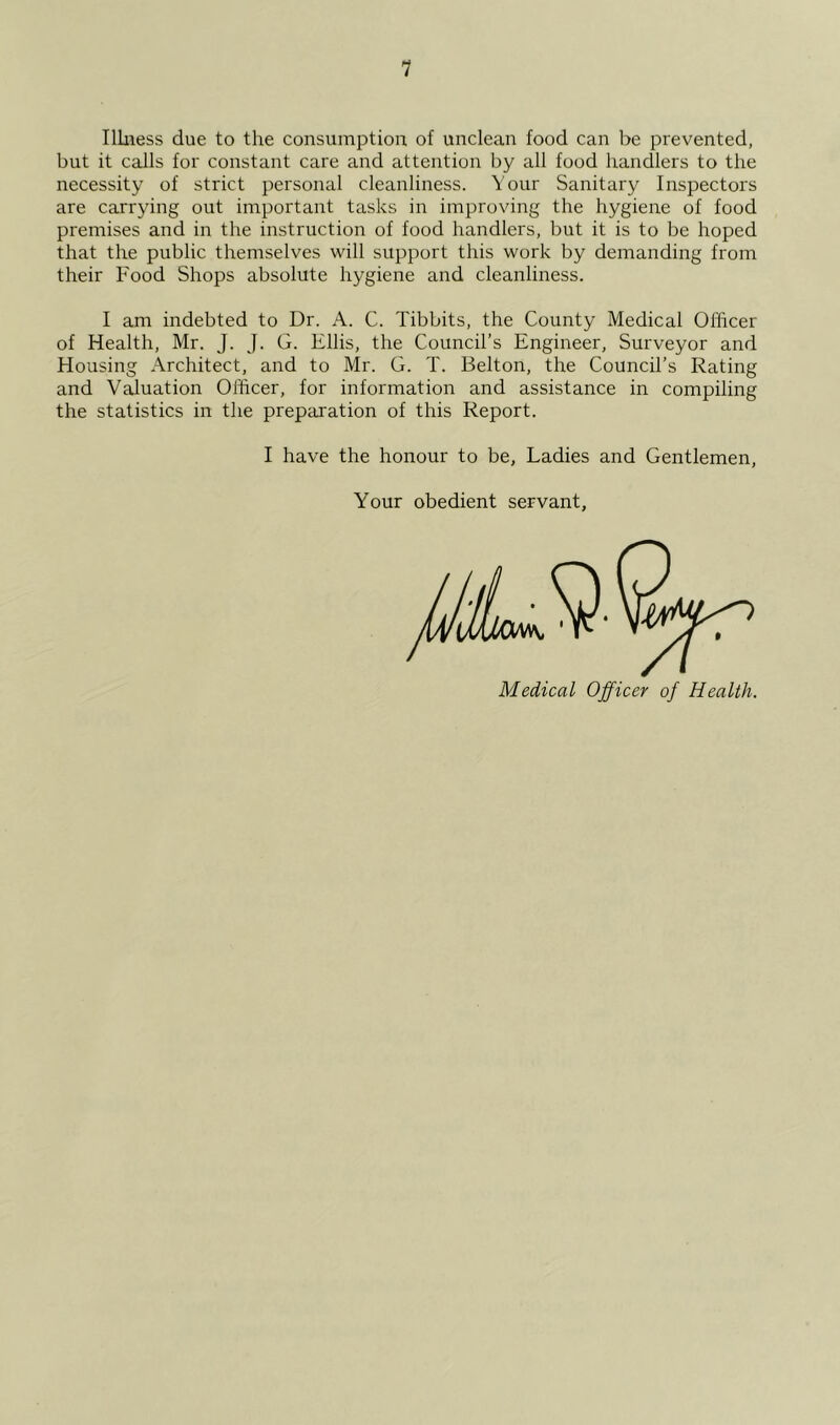 Illness due to the consumption of unclean food can be prevented, but it calls for constant care and attention by all food handlers to the necessity of strict personal cleanliness. Your Sanitary Inspectors are carrying out important tasks in improving the hygiene of food premises and in the instruction of food handlers, but it is to be hoped that the public themselves will support this work by demanding from their Food Shops absolute hygiene and cleanliness. I am indebted to Dr. A. C. Tibbits, the County Medical Officer of Health, Mr. J. J. G. Ellis, the Council’s Engineer, Surveyor and Housing Architect, and to Mr. G. T. Belton, the Council’s Rating and Valuation Officer, for information and assistance in compiling the statistics in the preparation of this Report. I have the honour to be, Ladies and Gentlemen, Your obedient servant,