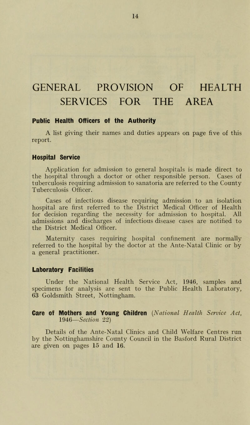 GENERAL PROVISION OF HEALTH SERVICES FOR THE AREA Public Health Officers of the Authority A list giving their names and duties appears on page five of this report. Hospital Service Application for admission to general hospitals is made direct to the hospital through a doctor or other responsible person. Cases of tuberculosis requiring admission to sanatoria are referred to the County Tuberculosis Officer. Cases of infectious disease requiring admission to an isolation hospital are first referred to the District Medical Officer of Health for decision regarding the necessity for admission to hospital. All admissions and discharges of infectious disease cases are notified to the District Medical Officer. Maternity cases requiring hospital confinement are normally referred to the hospital by the doctor at the Ante-Natal Clinic or by a general practitioner. Laboratory Facilities Under the National Health Service Act, 1946, samples and specimens for analysis are sent to the Public Health Laboratory, 63 Goldsmith Street, Nottingham. Care of Mothers and Young Children {National Health Service Act, 1946—Section 22) Details of the Ante-Natal Clinics and Child Welfare Centres run by the Nottinghamshire County Council in the Basford Rural District are given on pages 15 and 16.