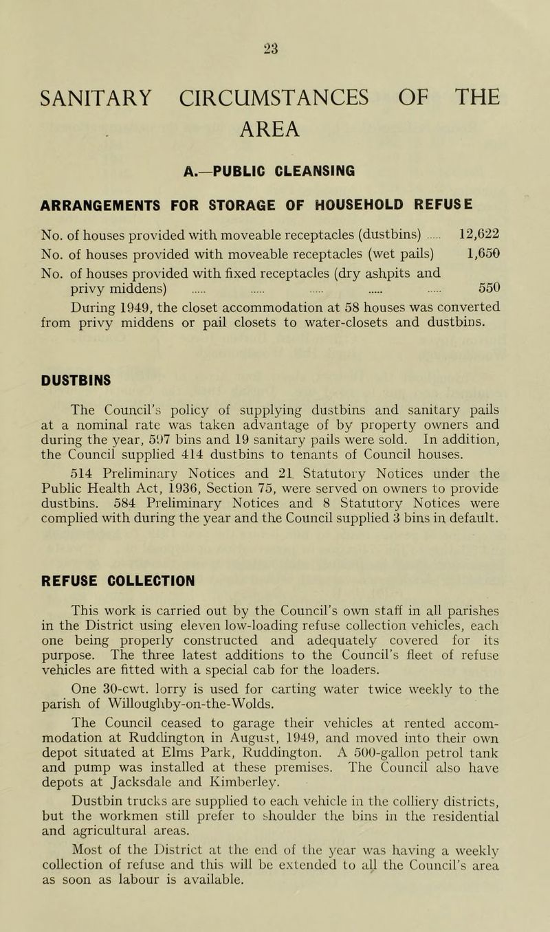 SANITARY CIRCUMSTANCES OF THE AREA A.—PUBLIC CLEANSING ARRANGEMENTS FOR STORAGE OF HOUSEHOLD REFUSE No. of houses provided with moveable receptacles (dustbins) 12,622 No. of houses provided with moveable I'eceptacles (wet pails) 1,650 No. of houses provided with fixed receptacles (dry ashpits and privy middens) 550 During 1949, the closet accommodation at 58 houses was converted from privy middens or pail closets to water-closets and dustbins. DUSTBINS The Council’s policy of supplying dustbins and sanitary pails at a nominal rate was taken advantage of by property owners and during the year, 597 bins and 19 sanitary pails were sold. In addition, the Council supplied 414 dustbins to tenants of Council houses. 514 Preliminary Notices and 21 Statutory Notices under the Public Health Act, 1936, Section 75, were served on owners to provide dustbins. 584 Preliminary Notices and 8 Statutory Notices were complied with during the year and the Council supplied 3 bins in default. REFUSE COLLECTION This work is carried out by the Council’s own staff in all parishes in the District using eleven low-loading refuse collection vehicles, each one being properly constructed and adequately covered for its purpose. The three latest additions to the Council’s fleet of refuse vehicles are fitted with a special cab for the loaders. One 30-cwt. lorry is used for carting water twice weekly to the parish of Willoughby-on-the-Wolds. The Council ceased to garage their vehicles at rented accom- modation at Ruddington in August, 1949, and moved into their own depot situated at Elms Park, Ruddington. A 50U-gallon petrol tank and pump was installed at these premises. The Council also have depots at Jacksdale and Kimberley. Dustbin trucks are supplied to each vehicle in the colliery districts, but the workmen still prefer to shoulder the bins in the residential and agricultural areas. Most of the District at the end of the j^car was having a weekly collection of refuse and this will be extended to all the Council’s area as soon as labour is available.