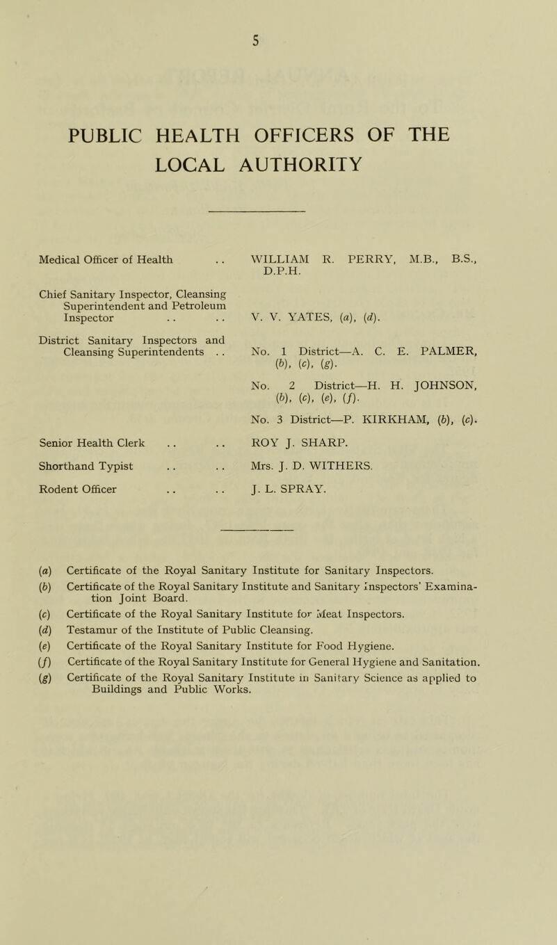 PUBLIC HEALTH OFFICERS OF THE LOCAL AUTHORITY Medical Officer of Health .. WILLIAM R. PERRY. M.B., B.S., D.P.H. Chief Sanitary Inspector, Cleansing Superintendent and Petroleum Inspector V. V. YATES, (a), (d). District Sanitary Inspectors and Cleansing Superintendents . . No. 1 District—A. C. E. PALMER, (b). (c). (g). No. 2 District—H. H. JOHNSON. (1>). W. («). (/)■ No. 3 District—P. KIRKHAM, (b), (c). Senior Health Clerk ROY J. SHARP. Shorthand Typist Mrs. J. D. WITHERS. Rodent Officer J. L. SPRAY. (a) Certificate of the Royal Sanitary Institute for Sanitary Inspectors. (b) Certificate of the Royal Sanitary Institute and Sanitary Inspectors’ Examina- tion Joint Board. (c) Certificate of the Royal Sanitary Institute for Meat Inspectors. (d) Testamur of the Institute of Public Cleansing. (e) Certificate of the Royal Sanitary Institute for Food Hygiene. (/) Certificate of the Royal Sanitary Institute for General Hygiene and Sanitation. (g) Certificate of the Royal Sanitary Institute in Sanitary Science as applied to Buildings and Public Works.