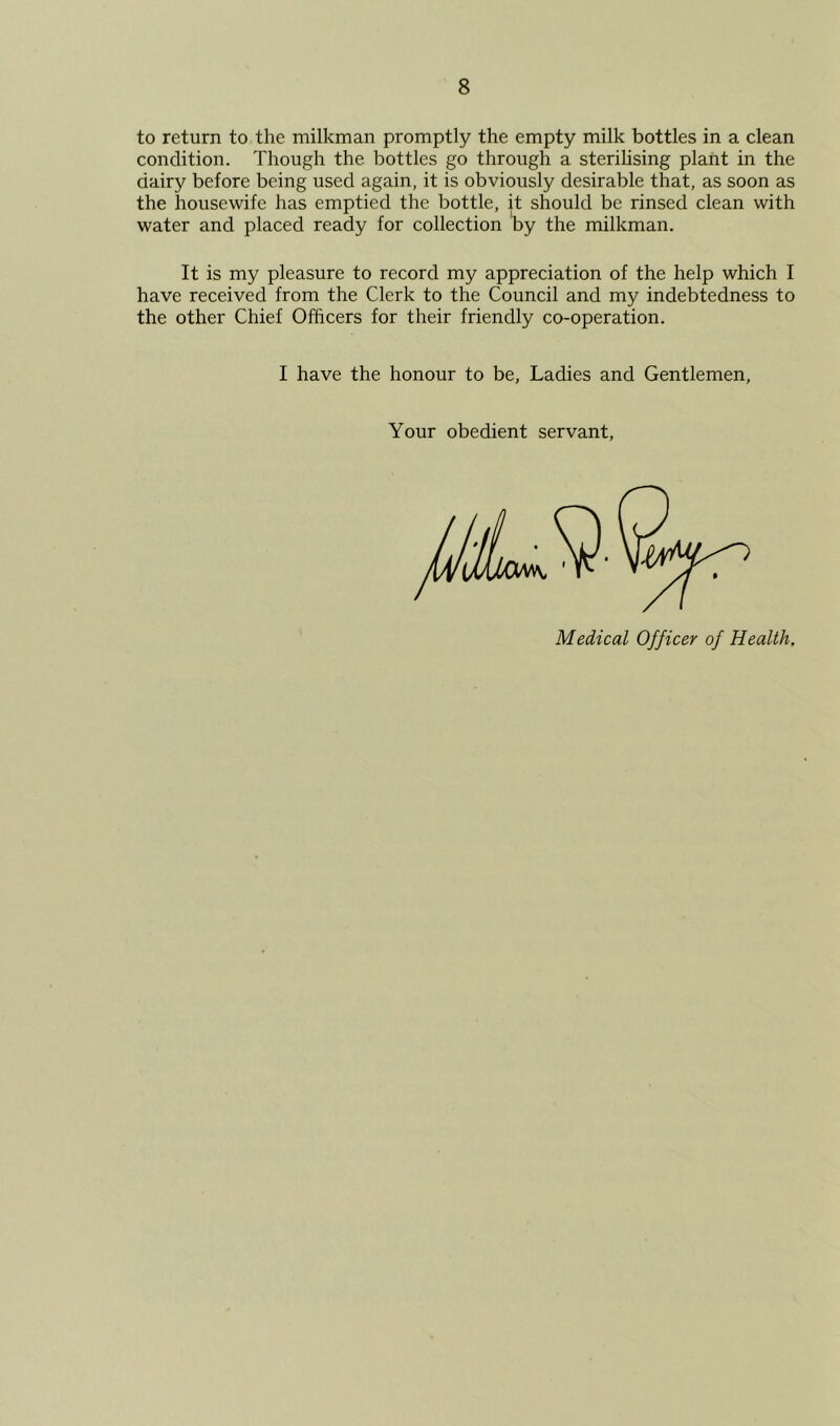 to return to the milkman promptly the empty milk bottles in a clean condition. Though the bottles go through a sterihsing plant in the dairy before being used again, it is obviously desirable that, as soon as the housewife has emptied the bottle, it should be rinsed clean with water and placed ready for collection ty the milkman. It is my pleasure to record my appreciation of the help which I have received from the Clerk to the Council and my indebtedness to the other Chief Officers for their friendly co-operation. I have the honour to be. Ladies and Gentlemen, Your obedient servant, Medical Officer of Health.