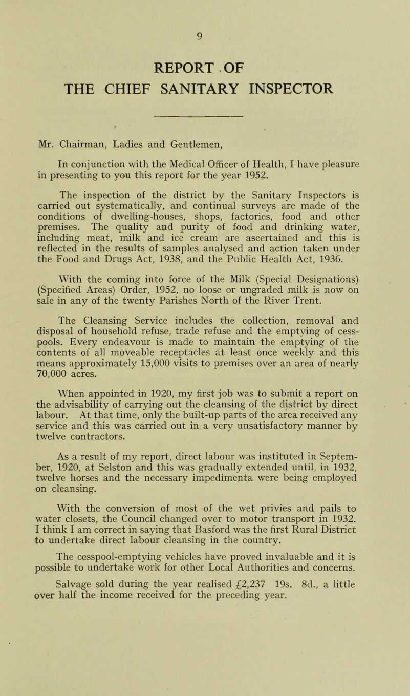 REPORT . OF THE CHIEF SANITARY INSPECTOR Mr. Chairman, Ladies and Gentlemen, In conjunction with the Medical Officer of Health, I have pleasure in presenting to you this report for the year 1952. The inspection of the district by the Sanitary Inspectors is carried out systematically, and continual surveys are made of the conditions of dwelling-houses, shops, factories, food and other premises. The quality and purity of food and drinking water, including meat, milk and ice cream are ascertained and this is reflected in the results of samples analysed and action taken under the Food and Drugs Act, 1938, and the Public Health Act, 1936. With the coming into force of the Milk (Special Designations) (Specified Areas) Order, 1952, no loose or ungraded milk is now on sale in any of the twenty Parishes North of the River Trent. The Cleansing Service includes the collection, removal and disposal of household refuse, trade refuse and the emptying of cess- pools. Every endeavour is made to maintain the emptying of the contents of all moveable receptacles at least once weekly and this means approximately 15,000 visits to premises over an area of nearly 70,000 acres. When appointed in 1920, my first job was to submit a report on the advisability of carrying out the cleansing of the district by direct labour. At that time, only the built-up parts of the area received any service and this was carried out in a very unsatisfactory manner by twelve contractors. As a result of my report, direct labour was instituted in Septem- ber, 1920, at Selston and this was gradually extended until, in 1932, twelve horses and the necessary impedimenta were being employed on cleansing. With the conversion of most of the wet privies and pails to water closets, the Council changed over to motor transport in 1932. I think I am correct in saying that Basford was the first Rural District to undertake direct labour cleansing in the country. The cesspool-emptying vehicles have proved invaluable and it is possible to undertake work for other Local Authorities and concerns. Salvage sold during the year realised £2,237 19s. 8d., a little over half the income received for the preceding year.