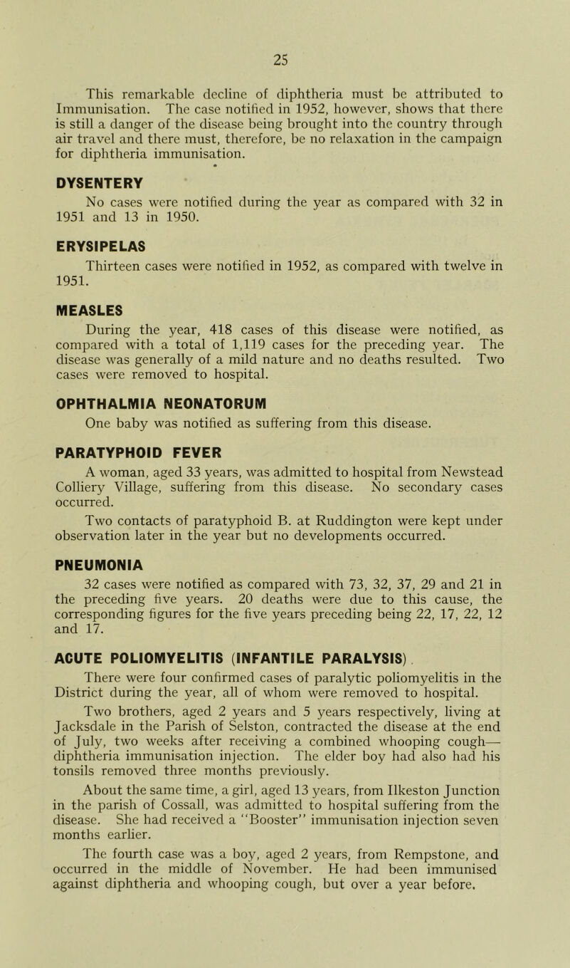This remarkable decline of diphtheria must be attributed to Immunisation. The case notified in 1952, however, shows that there is still a danger of the disease being brought into the country through air travel and there must, therefore, be no relaxation in the campaign for diphtheria immunisation. DYSENTERY No cases were notified during the year as compared with 32 in 1951 and 13 in 1950. ERYSIPELAS Thirteen cases were notified in 1952, as compared with twelve in 1951. MEASLES During the year, 418 cases of this disease were notified, as compared with a total of 1,119 cases for the preceding year. The disease was generally of a mild nature and no deaths resulted. Two cases were removed to hospital. OPHTHALMIA NEONATORUM One baby was notified as suffering from this disease. PARATYPHOID FEVER A woman, aged 33 years, was admitted to hospital from Newstead Colliery Village, suffering from this disease. No secondary cases occurred. Two contacts of paratyphoid B. at Ruddington were kept under observation later in the year but no developments occurred. PNEUMONIA 32 cases were notified as compared with 73, 32, 37, 29 and 21 in the preceding five years. 20 deaths were due to this cause, the corresponding figures for the five years preceding being 22, 17, 22, 12 and 17. ACUTE POLIOMYELITIS (INFANTILE PARALYSIS) There were four confirmed cases of paralytic poliomyelitis in the District during the year, all of whom were removed to hospital. Two brothers, aged 2 years and 5 years respectively, living at Jacksdale in the Parish of Selston, contracted the disease at the end of July, two weeks after receiving a combined whooping cough— diphtheria immunisation injection. The elder boy had also had his tonsils removed three months previously. About the same time, a girl, aged 13 years, from Ilkeston Junction in the parish of Cossall, was admitted to hospital suffering from the disease. She had received a “Booster” immunisation injection seven months earlier. The fourth case was a boy, aged 2 years, from Rempstone, and occurred in the middle of November. He had been immunised against diphtheria and whooping cough, but over a year before.