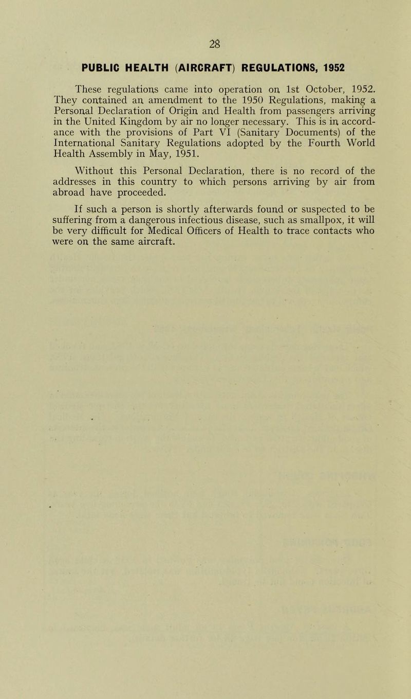 PUBLIC HEALTH (AIRCRAFT) REGULATIONS, 1952 These regulations came into operation on 1st October, 1952. They contained an amendment to the 1950 Regulations, making a Personal Declaration of Origin and Health from passengers arriving in the United Kingdom by air no longer necessary. This is in accord- ance with the provisions of Part VI (Sanitary Documents) of the International Sanitary Regulations adopted by the Fourth World Health Assembly in May, 1951. Without this Personal Declaration, there is no record of the addresses in this country to which persons arriving by air from abroad have proceeded. If such a person is shortly afterwards found or suspected to be suffering from a dangerous infectious disease, such as smallpox, it will be very difficult for Medical Officers of Health to trace contacts who were on the same aircraft.