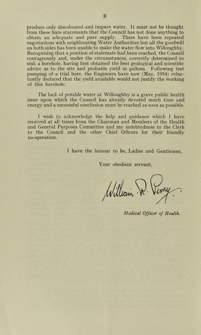 produce only discoloured and impure water. It must not be thought from these bare statements that the Council has not done anything to obtain an adequate and pure supply. There have been repeated negotiations with neighbouring Water Authorities but all the goodwill on both sides has been unable to make the water flow into Willoughby. Recognising that a position of stalemate had been reached, the Council courageously and, under the circumstances, correctly determined to sink a borehole, having hrst obtained the best geological and scientific advice as to the site and probable yield in gallons. Following test pumping of a trial bore, the Engineers have now (May, 1954) reluc- tantly declared that the yield available would not justify the working of this borehole. The lack of potable water at Willoughby is a grave public health issue upon which the Council has already devoted much time and energy and a successful conclusion must be reached as soon as possible. I wish to acknowledge the help and guidance which I have received at all times from the Chairman and Members of the Health and General Purposes Committee and my indebtedness to the Clerk to the Council and the other Chief Officers for their friendly co-operation. I have the honour to be. Ladies and Gentlemen Your obedient servant Medical Officer of Health.