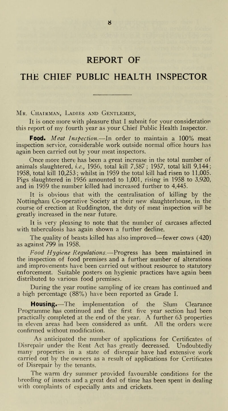 REPORT OF THE CHIEF PUBLIC HEALTH INSPECTOR Mr. Chairman^ Ladies and Gentlemen, It is once more with pleasure that I submit for your consideration this report of my fourth year as your Chief Public Health Inspector. Foodi Meat htspection.—In order to maintain a 100% meat inspection service, considerable work outside normal office hours has again been carried out by your meat inspectors. Once more there has been a great increase in the total number of animals slaughtered, i.e., 1956, tolal kill 7,587; 1957, total kill 9,144; 1958, total kill 10,253; whilst in 1959 the total kill had risen to 11,005. Pigs slaughtered in 1956 amounted to 1,001, rising in 1958 to 3,920, and in 1959 the number killed had increased further to 4,445. It is obvious that with the centralisation of killing by the Nottingham Co-operative Society at their new slaughterhouse, in the course of erection at Ruddington, the duty of meat inspection will be greatly increased in the near future. It is very pleasing to note that the number of carcases affected with tuberculosis has again shown a further decline. The quality of beasts killed has also improved—fewer cows (420) as against 799 in 1958. Food Hygiene Regulations.—Progress has been maintained in the inspection of food premises and a further number of alterations and improvements have been carried out without resource to statutory enforcement. Suitable posters on hygienic practices have again been distributed to various food premises. During the year routine .sampling of ice cream has continued and a high percentage (88%) have been reported as Grade I. Housing.—The implementation of the Slum Clearance Programme has continued and the first five year section had been practically completed at the end of the year. A further 63 properties in eleven areas had been considered as unfit. All the orders were confirmed without modification. As anticipated the number of applications for Certificates of Disrepair under the Rent Act has greatly decreased. Undoubtedly many properties in a state of disrepair have had extensive work carried out by the owners as a result of applications for Certificates of Disrepair by the tenants. The wann dry summer provided favourable conditions for the breeding of insects and a great deal of time has been spent in dealing with complaints of especially ants and crickets.