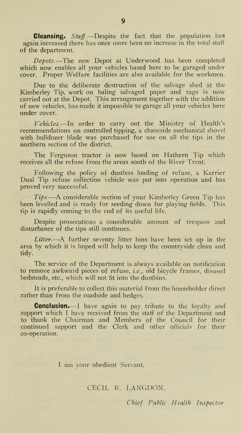 Cleansing. Staff.—Despite the fact that the population has again increased there has once more been no increase in the total staff of the department. Depots.—-The new Depot at Underwood has been completed which now enables all your vehicles based here to be garaged under cover. Proper Welfare facilities are also available for the workmen. Due to the deliberate destruction of the salvage shed at the Kimberley Tip, work on baling salvaged paper and rags is now carried out at the Depot. This arrangement together with the addition of new vehicles, has made it impossible to garage all your vehicles here under cover. Vehicles.—In order to carry out the Ministry of Health’s recommendations on controlled tipping, a chaseside mechanical shovel with bulldozer blade was purchased for use on all the tips in the northern section of the district. The Ferguson tractor is now based on Hathern Tip which receives all the refuse from the areas south of the River Trent. Following the policy of dustless loading of refuse, a Karrier Dual Tip refuse collection vehicle was put into operation and has proved very successful. Tips.—A considerable section of your Kimberley Green Tip has been levelled and is ready for seeding down for playing fields. This tip is rapidly coming to the end of its useful life. Despite prosecutions a considerable amount of trespass and disturbance of the tips still continues. Litter.—A further seventy litter bins have been set up in the area by which it is hoped will help to keep the countryside clean and tidy. The service of the Department is always available on notification to remove awkward pieces of refuse, i.e., old bicycle frames, disused bedsteads, etc., which will not fit into the dustbins. It is preferable to collect this material from the householder direct rather than from the roadside and hedges. Conclusion.—1 have again to pay tribute to the loyalty and support which I have received from the stafif of the Department and to thank the Chairman and Members of the Council for their continued support and the Clerk and other officials for their co-operation. I am vour obedient .Servant. CECIL K. LANCDON, Chief Public Health Inspector.