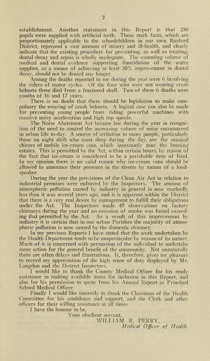 establishment. Another statement in this Report is that 250 pupils were supplied with artificial teeth. These stark facts, which are proportionately applicable to the schoolchildren in our own Basford District, represent a vast amount of misery and ill-health, and clearly indicate that the existinj^ procedure for preventinj^, as well as treatinfj, dental decay and sepsis is wholly inadec|uate. The mountinj^ volume of medical and dental e\idence supportin^^ lluoridation of the water supplies, as a means of achieving; at least 50% improvement in dental decay, should not be denied anv long;er. Aniong^ the deaths reported to me during^ the year were 6 involvings the riders of motor cycles. Of the four who were not wearing crasli helmets three died from a fractured skull. Two of these 6 deaths were youths of 16 and 17 years. There is no doubt that there should be legislation to make com- pulsory the wearing of crash helmets. A logical case can also he made for preventing young people from riding powerful machines with massive noisy acceleratioti and high top .speeds. The Noise Abatement Act became law during the year in recogni- tion of the need to control the increasing volume of noise encountered in urban life to-day. A source of irritation to many people, particularly those on night shift who must sleep during the day, are the musical chimes of mobile ice-cream vans, which incessantly tour the housing estates. This is permitted by the Act, within certain hours, by reason of the fact that ice-cream is considered to be a perishable item of food. In my opinion there is no valid reason why ice-cream vans should be allowed to announce their presence in the streets by means of a loud- speaker. During the year the provisions of the Clean Air Act in relation to industrial premises were enforced by the Inspectors. The amount of atmospheric pollution caused bv industry in general is now markedly less than it was several years ago, and it is apparent within the District that there is a very real desire by management to fulfill their obligations under the Act. The Inspectors made 49 observations on factory chimneys during the year and no emission of smoke was found exceed- ing that permitted by the Act. As a result of this improvement by industry it is certain that in our urban Parishes the majority of atmos- pheric pollution is now caused by the domestic chimney. In my previous Reports I have stated that the work undertaken by the Health Department tends to be unspectacular by reason of its nature. Much of it is concerned with persuasion of the individual to undertake some action for the general benefit of the community. Not unnaturall\- there are often delays and frustrations. It, therefore, gives me pleasure to record my appreciation of the high sense of duty displayed by Mr. Langdon and the District Inspectors. 1 would like to thank the County Medical Officer for his ready assistance in making available items for inclusion in this Report, and also for his permission to quote from his Annual Report as Principal School Medical Officer. Finally I would like sincerely to thank the Chairman of the Health Committee for his confidence and support, and the Clerk and other officers for their willing assistance at all times. I have the honour to be, ^Mur obedient .serwant, WII.UAM R. PERRY,