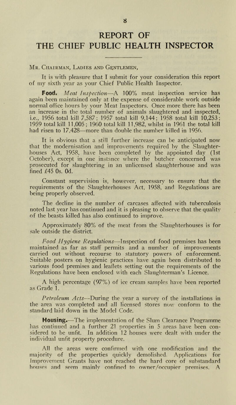 REPORT OF THE CHIEF PUBLIC HEALTH INSPECTOR Mr. Chairman, Ladies and Gentlemen, It is with pleasure that I suhmit for your consideration this report of my sixth year as your Chief Public Health Inspector. Food. Meat Inspection—A 100% meat inspection service has again been maintained only at the expense of considerable work outside nonnal office hours by your Meat Inspectors. Once more there has been an increase in the total number of animals slaughtered and inspected, i.e., 1956 total kill 7,587; 1957 total kill 9,144; '1958 total kill 10,253; 1959 total kill 11,005; 1960 total kill 11,982, whilst in 1961 the total kill had risen to 17,428—more than double the number killed in 1956. It is obvious that a still further increase can be anticipated now that the modernisation and improvements required by the Slaughter- houses Act, 1958, have been completed by the appointed day (1st October), except in one instance where the butcher concerned was prosecuted for slaughtering in an unlicensed slaughterhouse and was fined £45 Os. Od. Constant supervision is, however, necessar}^ to ensure that the requirements of the Slaughterhouses Act, 1958, and Regulations are being properly observed. The decline in the number of carcases affected with tuberculosis noted last year has continued and it is pleasing to observe that the qualitv of the beasts killed has also continued to improve. Approximately 80% of the meat from the Slaughterhouses is for .sale outside the district. Food Hygiene Regulations—Inspection of food premises has been maintained as far as staff permits and a number of improvements carried out without recourse to statutory powers of enforcement. Suitable posters on hygienic practices have again been distributed to various food premises and leaflets setting out the requirements of the Regulations have been enclosed with each Slaughterman’s Licence. A high percentage (97%) of ice cream samples have been reported as Grade 1. Petroleum Acts—During the year a survey of the installations in the area was completed and all licensed stores now conform to the standard laid down in the Model Code. Housing.—The implementation of the Slum Clearance Programme has continued and a further 21 properties in 5 areas have been con- sidered to be unfit. In addition 12 houses were dealt with under the individual unfit property procedure. All the areas were confirmed with one modification and the majority of the properties quickly demolished. Applications for Improvement Grants have not reached the hard core of substandard houses and seem mainly confined to owner/occupier premi.ses. A