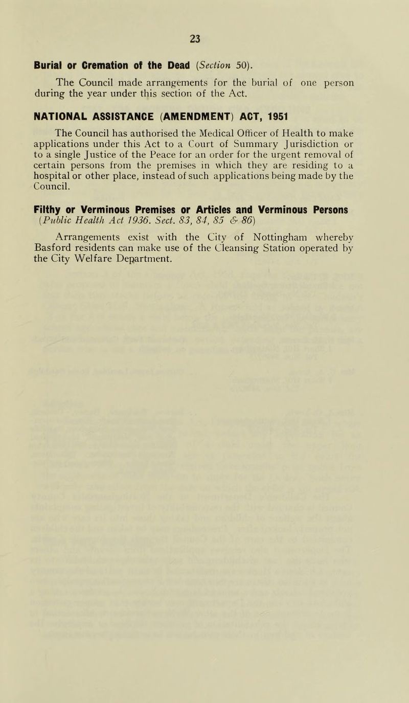 Burial or Cremation of the Dead (Section 50). The Council made arrangements for the burial of one person during the year under this section of the Act. NATIONAL ASSISTANCE (AMENDIVIENT) ACT, 1951 The Council has authorised the Medical Officer of Health to make applications under this Act to a Court of Summary Jurisdiction or to a single justice of the Peace for an order for the urgent removal of certain persons from the premises in which they are residing to a hospital or other place, instead of such applications being made by the Council. Filthy or Verminous Premises or Articles and Verminous Persons (Public Health Act 1936. Sect. S3, 84, 85 & 86) Arrangements exist with the City of Nottingham whereby Basford residents can make use of the Cleansing Station operated by the City Welfare Department.