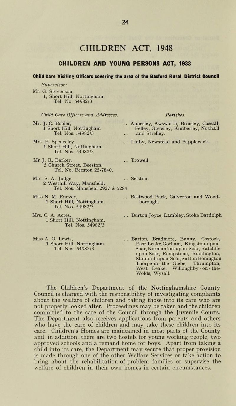 CHILDREN ACT, 1948 CHILDREN AND YOUNG PERSONS ACT, 1933 Child Care Visiting Officers covering the area of the Basford Rural District Council Supervisor: Mr. G. Stevenson, 1, Short Hill, Nottingham. Tel. No. 54982/3 Child Care Officers and Addresses. Mr. J. C. Booler, 1 Short Hill, Nottingham Tel. Nos. 54982/3 Mrs. E. Spenceley 1 Short Hill, Nottingham. Tel. Nos. 54982/3 Mr J. R. Barker, 5 Church Street, Beeston. Tel. No. Beeston 25-7840. Mrs. S. A. Judge 2 Westhill Way, Mansfield. Tel. Nos. Mansfield 2927 & 5284 Miss N. M. Enever, 1 Short Hill, Nottingham. Tel. Nos. 54982/3 Mrs. C. A. Acres, 1 Short Hill, Nottingham. Tel. Nos. 54982/3 Miss A. O. Lewis, 1 Short Hill, Nottingham. Tel. Nos. 54982/3 Parishes. Annesley, Awsworth, Brinsley, Cossall, Felley, Greasley, Kimberley, Nuthall and Strelley. Linby, Newstead and Papplewick. Trowell. Selston. Bestwood Park, Calverton and Wood- borough. Burton Joyce, Lambley, Stoke Bardolph Barton, Bradmore, Bunny, Costock, East Leake,Gotham, Kingston-upon- Soar, Normanton-upon-Soar, Ratcliffe upon-Soar, Rempstone, Ruddington, Stanford-upon-Soar,Sutton Bonington Thorpe-in - the - Glebe, Thrumpton, West Leake, Willoughby - on - the- Wolds, Wysall. The Children’s Department of the Nottinghamshire County Council is charged with the responsibility of investigating complaints about the welfare of children and taking those into its care who are not properly looked after. Proceedings may be taken and the children committed to the care of the Council through the Juvenile Courts. The Department also receives applications from parents and others who have the care of children and may take these children into its care. Children’s Homes are maintained in most parts of the County and, in addition, there are two hostels for young working people, two approved schools and a remand home for boys. Apart from taking a child into its care, the Department may secure that proper provision is made through one of the other Welfare Services or take action to bring about the rehabilitation of problem families or supervise the welfare of children in their own homes in certain circumstances.
