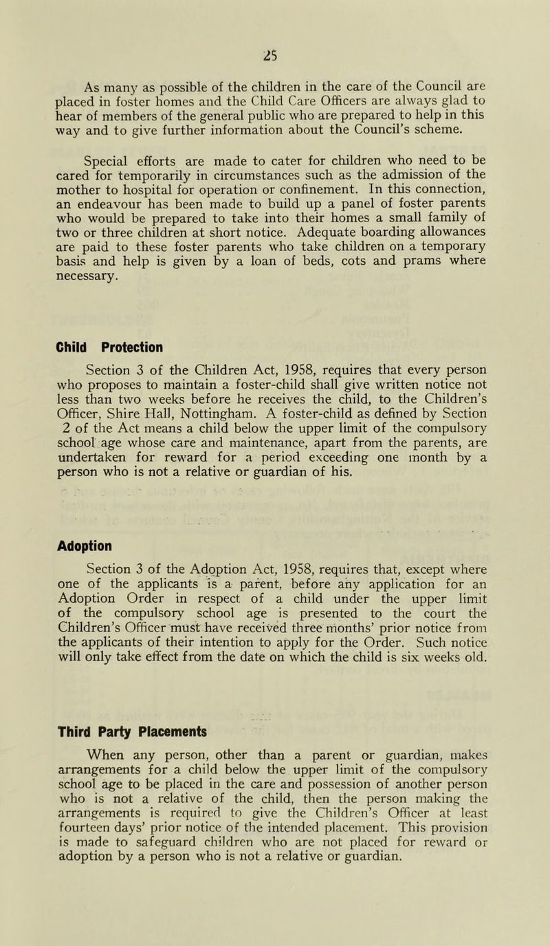 As many as possible of the children in the care of the Council are placed in foster homes and the Child Care Officers are always glad to hear of members of the general public who are prepared to help in this way and to give further information about the Council’s scheme. Special efforts are made to cater for children who need to be cared for temporarily in circumstances such as the admission of the mother to hospital for operation or confinement. In this connection, an endeavour has been made to build up a panel of foster parents who would be prepared to take into their homes a small family of two or three children at short notice. Adequate boarding allowances are paid to these foster parents who take children on a temporary basis and help is given by a loan of beds, cots and prams where necessary. Child Protection Section 3 of the Children Act, 1958, requires that every person who proposes to maintain a foster-child shall give written notice not less than two weeks before he receives the child, to the Children’s Officer, Shire Hall, Nottingham. A foster-child as defined by Section 2 of the Act means a child below the upper limit of the compulsory school age whose care and maintenance, apart from the parents, are undertaken for rew'ard for a period exceeding one month by a person who is not a relative or guardian of his. Adoption Section 3 of the Adoption Act, 1958, requires that, except where one of the applicants is a parent, before any application for an Adoption Order in respect of a child under the upper limit of the compulsory school age is presented to the court the Children’s Officer must have received three months’ prior notice from the applicants of their intention to apply for the Order. Such notice will only take effect from the date on which the child is six weeks old. Third Party Placements When any person, other than a parent or guardian, makes arrangements for a child below the upper limit of the compulsory school age to be placed in the care and possession of another person who is not a relative of the child, then the person making the arrangements is required to give the Children’s Officer at least fourteen days’ prior notice of the intended placement. This provision is made to safeguard children who are not placed for reward or adoption by a person who is not a relative or guardian.