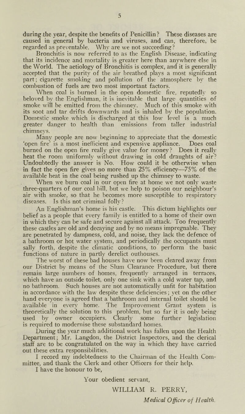 during the year, despite the benefits of Penicillin? These diseases are caused in general by bacteria and viruses, and can, therefore, be regarded as preventable. Why are we not succeeding? Bronchitis is now referred to as the English Disease, indicating that its incidence and mortality is greater here than anywhere else in the World. The aetiology of Bronchitis is complex, and it is generally accepted that the purity of the air breathed plays a most significant part; cigarette smoking and pollution of the atmosphere by the combustion of fuels are two most important factors. When coal is burned in the open domestic fire, reputedly so beloved by the Englishman, it is inevitable that large quantities of smoke will be emitted from the chimney. Much of this smoke with its soot and tar drifts downwards and is inhaled by the population. Domestic smoke which is discharged at this low level is a much greater danger to health than emissions from taller industrial chimneys. Many people are now beginning to appreciate that the domestic ‘open fire’ is a most inefficient and expensive appliance. Does coal burned on the open fire really give value for money? Does it really heat the room uniformly without drawing in cold draughts of air’ Undoubtedly the answer is No. How could it be otherwise when in fact the open fire gives no more than 25% efficiency—75% of the available heat in the coal being rushed up the chimney to waste. When we burn coal in our open fire at home we not only waste three-quarters of our coal bill, but we help to poison our neighbour’s air with smoke, so that he becomes more susceptible to respiratory diseases. Is this not criminal folly? An Englishman’s home is his castle. This dictum highlights our belief as a people that every family is entitled to a home of their own in which they can be safe and secure against all attack. Too frequently these castles are old and decaying and by no means impregnable. They are penetrated by dampness, cold, and noise, they lack the defence of a bathroom or hot water system, and periodically the occupants must sally forth, despite the climatic conditions, to perform the basic functions of nature in partly derelict outhouses. The worst of these bad houses have now been cleared away from our District by means of the Slum Clearance Procedure, but there remain large numbers of homes, frequently arranged in terraces, which have an outside toilet, only one sink with a cold water tap, and no bathroom. Such houses are not automatically unfit for habitation in accordance with the law despite these deficiencies; yet on the other hand everyone is agreed that a bathroom and internal toilet should be available in every home. The Improvement Grant system is theoretically the solution to this problem, but so far it is only being used by owner occupiers. Clearly some further legislation is required to modernise these substandard homes. During the year much additional work has fallen upon the Health Department; Mr. Langdon, the District Inspectors, and the clerical staff are to be congratulated on the way in which they have carried out these extra responsibilities. I record my indebtedness to the Chairman of the Health Com- mittee, and thank the Clerk and other Officers for their help. I have the honour to be. Your obedient servant, WILLIAM R. PERRY,