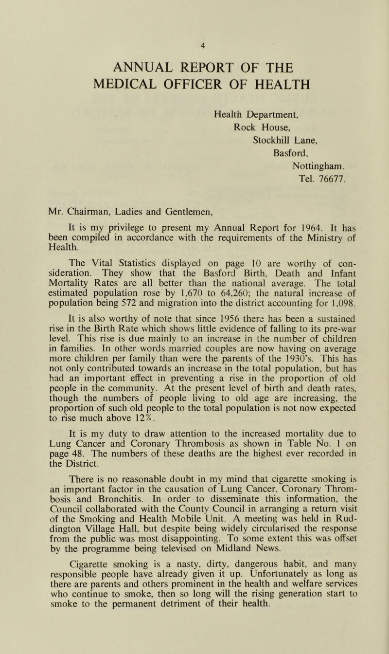 ANNUAL REPORT OF THE MEDICAL OFFICER OF HEALTH Health Department, Rock House, Stockhill Lane, Basford, Nottingham. Tel. 76677. Mr. Chairman, Ladies and Gentlemen, It is my privilege to present my Annual Report for 1964. It has been compiled in accordance with the requirements of the Ministry of Health. The Vital Statistics displayed on page 10 are worthy of con- sideration. They show that the Basford Birth, Death and Infant Mortality Rates are all better than the national average. The total estimated population rose by 1,670 to 64,260; the natural increase of population being 572 and migration into the district accounting for 1,098. It is also worthy of note that since 1956 there has been a sustained rise in the Birth Rate which shows little evidence of falling to its pre-war level. This rise is due mainly to an increase in the number of children in families. In other words married couples are now having on average more children per family than were the parents of the 1930’s. This has not only contributed towards an increase in the total population, but has had an important effect in preventing a rise in the proportion of old people in the community. At the present level of birth and death rates, though the numbers of people living to old age are increasing, the proportion of such old people to the total population is not now expiected to rise much above 12%. It is my duty to draw attention to the increased mortality due to Lung Cancer and Coronary Thrombosis as shown in Table No. 1 on page 48. The numbers of these deaths are the highest ever recorded in the District. There is no reasonable doubt in my mind that cigarette smoking is an important factor in the causation of Lung Cancer, Coronary Throm- bosis and Bronchitis. In order to disseminate this information, the Council collaborated with the County Council in arranging a return visit of the Smoking and Health Mobile Unit. A meeting was held in Rud- dington Village Hall, but despite being widely circularised the response from the public was most disappointing. To some extent this was offset by the programme being televised on Midland News. Cigarette smoking is a nasty, dirty, dangerous habit, and many responsible people have already given it up. Unfortunately as long as there are parents and others prominent in the health and welfare services who continue to smoke, then so long will the rising generation start to smoke to the permanent detriment of their health.