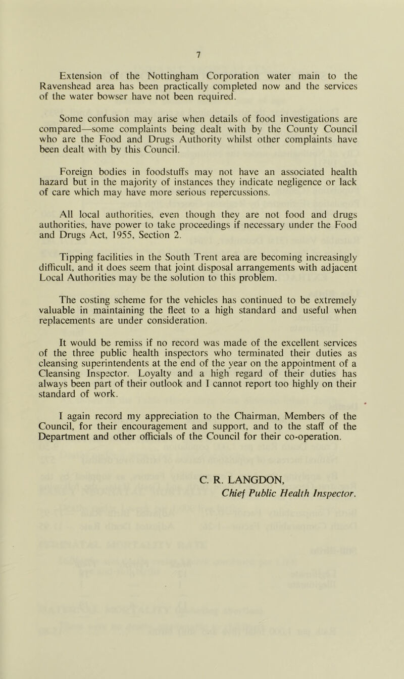 Extension of the Nottingham Corporation water main to the Ravenshead area has been practically completed now and the services of the water bowser have not been required. Some confusion may arise when details of food investigations are compared—some complaints being dealt with by the County Council who are the Food and Drugs Authority whilst other complaints have been dealt with by this Council. Foreign bodies in foodstuffs may not have an associated health hazard but in the majority of instances they indicate negligence or lack of care which may have more serious repercussions. All local authorities, even though they are not food and drugs authorities, have power to take proceedings if necessary under the Food and Drugs Act, 1955, Section 2. Tipping facilities in the South Trent area are becoming increasingly difficult, and it does seem that joint disposal arrangements with adjacent Local Authorities may be the solution to this problem. The costing scheme for the vehicles has continued to be extremely valuable in maintaining the fleet to a high standard and useful when replacements are under consideration. It would be remiss if no record was made of the excellent services of the three public health inspectors who terminated their duties as cleansing superintendents at the end of the year on the appointment of a Cleansing Inspector. Loyalty and a high regard of their duties has always been part of their outlook and I cannot report too highly on their standard of work. I again record my appreciation to the Chairman, Members of the Council, for their encouragement and support, and to the staff of the Department and other officials of the Council for their co-operation. C. R. LANGDON, Chief Public Health Inspector.