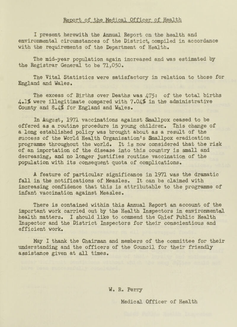 Report of the Medical Officer of Health I present herewith the Annual Report on the health and environmental circumstances of the District, compiled in accoidance with the requirements of the Department of Health. The mid-year population again increased and was est;Lmated by the Registrar General to be 71p0p0. The Vital Statistics were satisfactoxy in relation to those for England and Wales. The excess of Births over Deaths was 4752 of 't'he total births 4#1^ wer“e j.llegit;lmate compared with 7.04/^ in the administrative County and S<>A% fcr England and Wales. In Augij.st, 1971 vaccinations aga:inst SmaDJ,pox ceased to be offered as a routine procedure in yo'ong childrer,. This change of a long established policy was brought about as a result of the success of the World Health Organisation's Smallpox eradication programme throughout the world. It is now considered that the risk of an importation of the disease into this country is small and decreasingp and no longer justifies routijie vaccination of the pop'ulation with its consequent quota of complications. A feature of particular significance in 1971 was the dramatic fall in the notifications of Measles. It can be claimed with increasing confidence that this is attributable to the programme of infant vacc.in.ation against Measles. There is contained within this Annual Report an account of the important work carried out by the Health Inspectors in environmentaD. health matters. I shouI.d like to commend the Chief Public Health Inspector and the District Inspectors for their conscientious and efficient work. May I thank the Chairman and members of the committee for their understanding and the officers of the Council for their friendly assistance given at all times. Wo R, Perry Medical Officer of Health