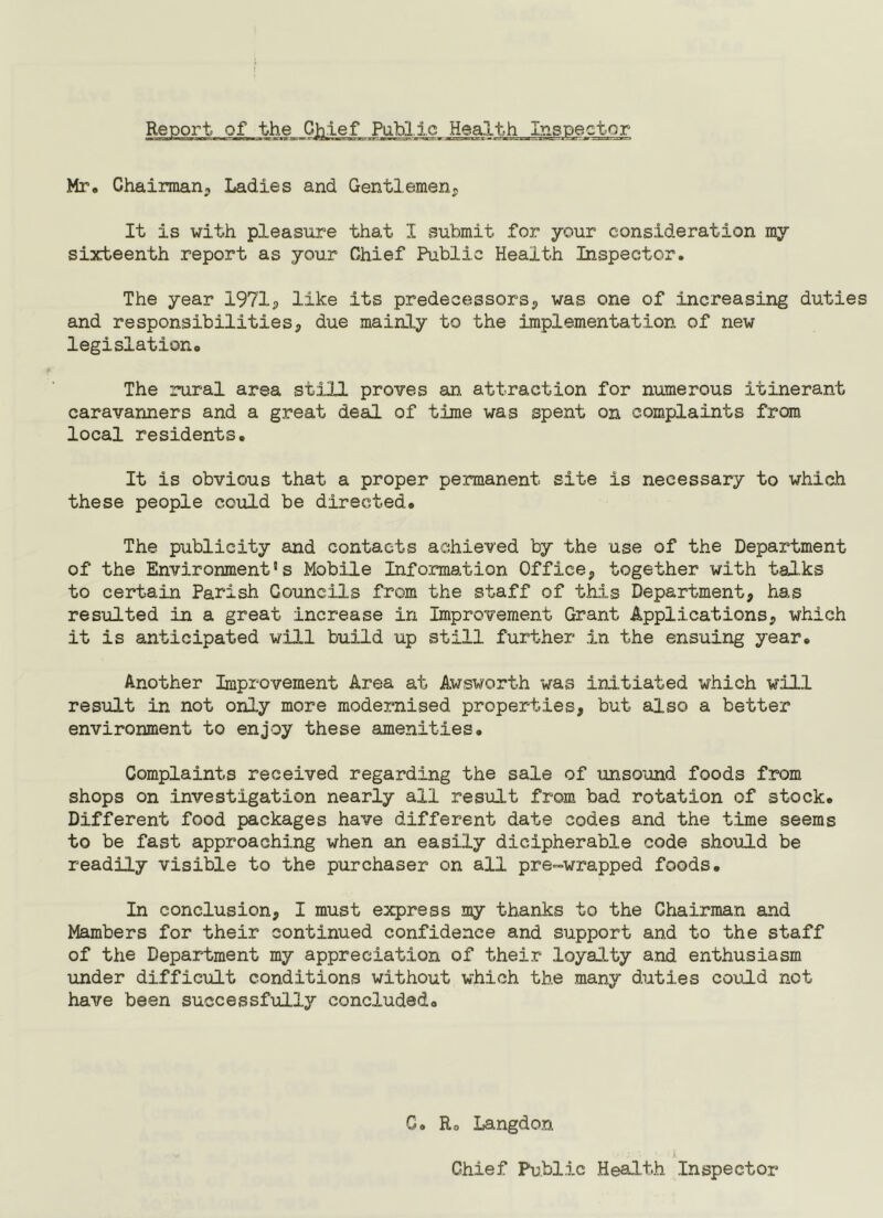Report of the C):;i.ie.f Public Healtji_In_spe^^^ Mr, Chairman^ Ladies and Gentlemen^ It is with pleasure that I submit for your consideration my sixteenth report as your Chief Public Health Inspector. The year 1971^ like its predecessors^ was one of increasing duties and responsibilities, due mainly to the implementation of new legislation. The rural area still proves an attraction for numerous itinerant caravanners and a great deal of time was spent on complaints from local residents. It is obvious that a proper permanent site is necessary to which these people could be directed. The publicity and contacts achieved by the use of the Department of the Environment's Mobile Information Office, together with talks to certain Parish Councils from the staff of tkis Department, has resulted in a great increase in Improvement Grant Applications, which it is anticipated will build up still further in the ensuing year. Another Improvement Area at Awsworth was initiated which will result in not only more modernised properties, but also a better environment to enjoy these amenities. Complaints received regarding the sale of unsound foods from shops on investigation nearly all result from bad rotation of stock. Different food packages have different date codes and the time seems to be fast approaching when an easily dicipherable code should be readily visible to the purchaser on all pre-wrapped foods. In conclusion, I must express my thanks to the Chairman and Mambers for their continued confidence and support and to the staff of the Department my appreciation of their loyalty and enthusiasm under difficult conditions without which the many duties could not have been successfully concluded. C. Ro Langdon Chief Public Health Inspector
