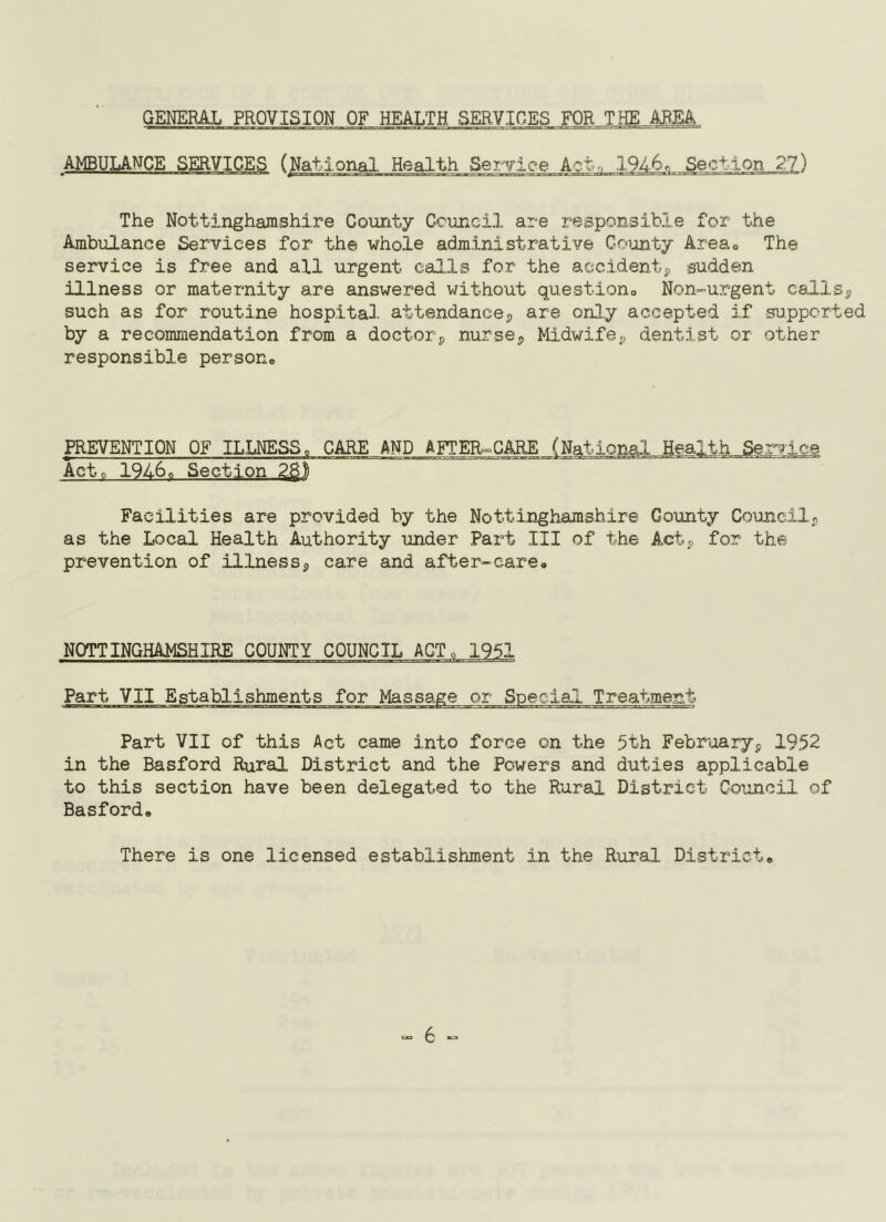GEKERAL PROVISION OF HEALTH SERVICES FOR THE ARM AMBULANCE Service A?.to .1946, Sec-^ The Nottinghamshire County Council are responsible for the Ambulance Services for the whole administrative Coijnty Area.o The service is free and all urgent calls for the aecidentp sudden illness or maternity are answered without questiono Non-urgent csllsp such as for routine hospital attendancep are only accepted if supported by a recommendation from a doctorp nursop Midwife., dentist or other responsible persouo PREVENTION OF ILLNESS„ CARE AND AFTER=GARE (National Health Service Acte 19160 Section 2^1 Facilities are provided by the Nottinghamshire County Councilj as the Local Health Authority under Part III of the Actp for the prevention of illnessp care and after-care. NOTTINGHAMSHIRE COUNTY COUNCIL ACT. 1951 Part VII Establishments for Massage or Special Treatment Part VII of this Act came into force on the 5th Februaryp 1952 in the Basford Rural District and the Powers and duties applicable to this section have been delegated to the Rural District Council of Basford* There is one licensed establishment in the Rural District.