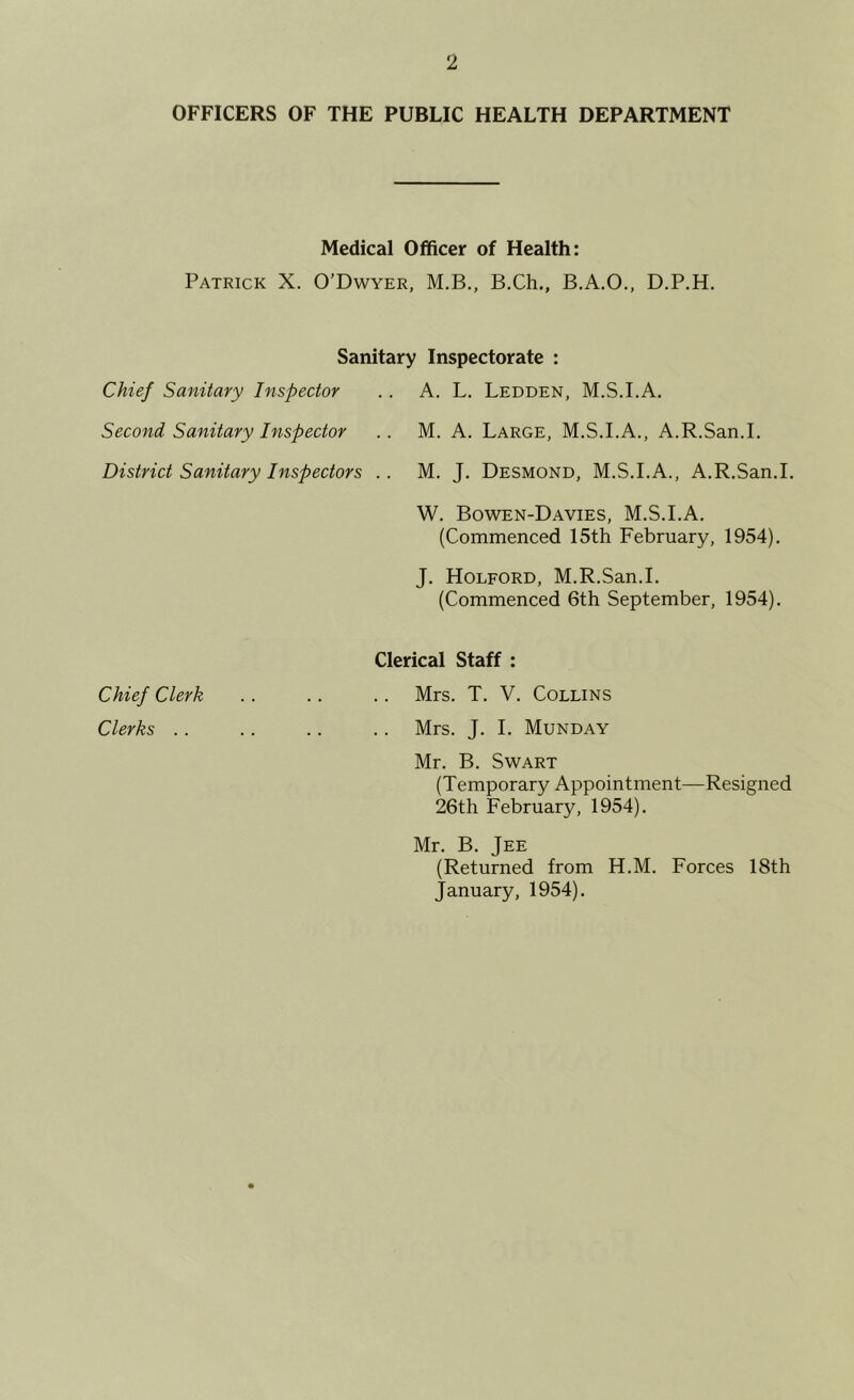 OFFICERS OF THE PUBLIC HEALTH DEPARTMENT Medical Officer of Health: Patrick X. O’Dwyer, M.B., B.Ch,, B.A.O., D.P.H. Sanitary Inspectorate : Chief Sanitary Inspector .. A. L. Ledden, M.S.I.A. Second Sanitary Inspector .. M. A. Large, M.S.I.A., A.R.San.I. District Sanitary Inspectors .. M. J. Desmond, M.S.I.A., A.R.San.I. W. Bowen-Davies, M.S.I.A. (Commenced 15th February, 1954). J. Holford, M.R.San.I. (Commenced 6th September, 1954). Clerical Staff : Chief Clerk .. .. .. Mrs. T. V. Collins Clerks .. .. .. .. Mrs. J. I. Munday Mr. B. Swart (Temporary Appointment—Resigned 26th February, 1954). Mr. B. Jee (Returned from H.M. Forces 18th January, 1954).